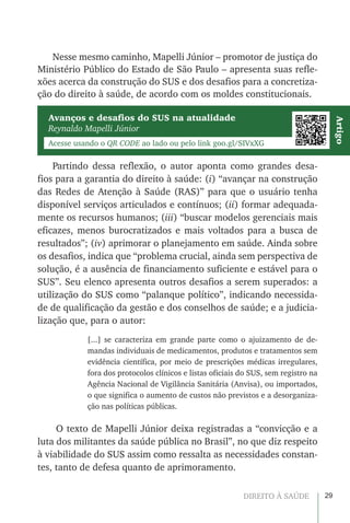 29DIREITO À SAÚDE
Nesse mesmo caminho, Mapelli Júnior – promotor de justiça do
Ministério Público do Estado de São Paulo – apresenta suas refle-
xões acerca da construção do SUS e dos desafios para a concretiza-
ção do direito à saúde, de acordo com os moldes constitucionais.
Avanços e desafios do SUS na atualidade
Reynaldo Mapelli Júnior
Acesse usando o QR CODE ao lado ou pelo link goo.gl/SIVxXG
Artigo
Partindo dessa reflexão, o autor aponta como grandes desa-
fios para a garantia do direito à saúde: (i) “avançar na construção
das Redes de Atenção à Saúde (RAS)” para que o usuário tenha
disponível serviços articulados e contínuos; (ii) formar adequada-
mente os recursos humanos; (iii) “buscar modelos gerenciais mais
eficazes, menos burocratizados e mais voltados para a busca de
resultados”; (iv) aprimorar o planejamento em saúde. Ainda sobre
os desafios, indica que “problema crucial, ainda sem perspectiva de
solução, é a ausência de financiamento suficiente e estável para o
SUS”. Seu elenco apresenta outros desafios a serem superados: a
utilização do SUS como “palanque político”, indicando necessida-
de de qualificação da gestão e dos conselhos de saúde; e a judicia-
lização que, para o autor:
[...] se caracteriza em grande parte como o ajuizamento de de-
mandas individuais de medicamentos, produtos e tratamentos sem
evidência científica, por meio de prescrições médicas irregulares,
fora dos protocolos clínicos e listas oficiais do SUS, sem registro na
Agência Nacional de Vigilância Sanitária (Anvisa), ou importados,
o que significa o aumento de custos não previstos e a desorganiza-
ção nas políticas públicas.
O texto de Mapelli Júnior deixa registradas a “convicção e a
luta dos militantes da saúde pública no Brasil”, no que diz respeito
à viabilidade do SUS assim como ressalta as necessidades constan-
tes, tanto de defesa quanto de aprimoramento.
 