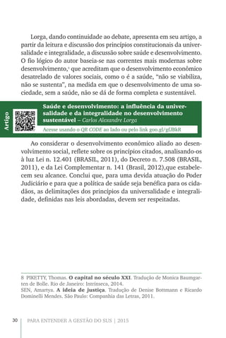 30 PARA ENTENDER A GESTÃO DO SUS | 2015
Lorga, dando continuidade ao debate, apresenta em seu artigo, a
partir da leitura e discussão dos princípios constitucionais da univer-
salidade e integralidade, a discussão sobre saúde e desenvolvimento.
O fio lógico do autor baseia-se nas correntes mais modernas sobre
desenvolvimento,8
que acreditam que o desenvolvimento econômico
desatrelado de valores sociais, como o é a saúde, “não se viabiliza,
não se sustenta”, na medida em que o desenvolvimento de uma so-
ciedade, sem a saúde, não se dá de forma completa e sustentável.
Ao considerar o desenvolvimento econômico aliado ao desen-
volvimento social, reflete sobre os princípios citados, analisando-os
à luz Lei n. 12.401 (BRASIL, 2011), do Decreto n. 7.508 (BRASIL,
2011), e da Lei Complementar n. 141 (Brasil, 2012),que estabele-
cem seu alcance. Conclui que, para uma devida atuação do Poder
Judiciário e para que a política de saúde seja benéfica para os cida-
dãos, as delimitações dos princípios da universalidade e integrali-
dade, definidas nas leis abordadas, devem ser respeitadas.
8  PIKETTY, Thomas. O capital no século XXI. Tradução de Monica Baumgar-
ten de Bolle. Rio de Janeiro: Intrínseca, 2014.
SEN, Amartya. A ideia de justiça. Tradução de Denise Bottmann e Ricardo
Dominelli Mendes. São Paulo: Companhia das Letras, 2011.
Saúde e desenvolvimento: a influência da univer-
salidade e da integralidade no desenvolvimento
sustentável – Carlos Alexandre Lorga
Acesse usando o QR CODE ao lado ou pelo link goo.gl/gfJBkR
Artigo
 