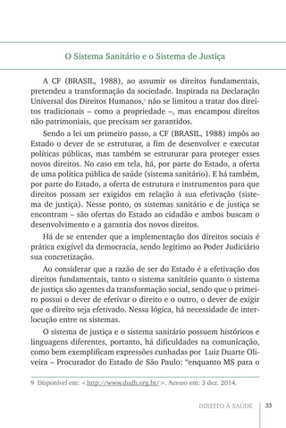33DIREITO À SAÚDE
O Sistema Sanitário e o Sistema de Justiça
A CF (BRASIL, 1988), ao assumir os direitos fundamentais,
pretendeu a transformação da sociedade. Inspirada na Declaração
Universal dos Direitos Humanos,9
não se limitou a tratar dos direi-
tos tradicionais – como a propriedade –, mas encampou direitos
não patrimoniais, que precisam ser garantidos.
Sendo a lei um primeiro passo, a CF (BRASIL, 1988) impôs ao
Estado o dever de se estruturar, a fim de desenvolver e executar
políticas públicas, mas também se estruturar para proteger esses
novos direitos. No caso em tela, há, por parte do Estado, a oferta
de uma política pública de saúde (sistema sanitário). E há também,
por parte do Estado, a oferta de estrutura e instrumentos para que
direitos possam ser exigidos em relação à sua efetivação (siste-
ma de justiça). Nesse ponto, os sistemas sanitário e de justiça se
encontram – são ofertas do Estado ao cidadão e ambos buscam o
desenvolvimento e a garantia dos novos direitos.
Há de se entender que a implementação dos direitos sociais é
prática exigível da democracia, sendo legítimo ao Poder Judiciário
sua concretização.
Ao considerar que a razão de ser do Estado é a efetivação dos
direitos fundamentais, tanto o sistema sanitário quanto o sistema
de justiça são agentes da transformação social, sendo que o primei-
ro possui o dever de efetivar o direito e o outro, o dever de exigir
que o direito seja efetivado. Nessa lógica, há necessidade de inter-
locução entre os sistemas.
O sistema de justiça e o sistema sanitário possuem históricos e
linguagens diferentes, portanto, há dificuldades na comunicação,
como bem exemplificam expressões cunhadas por Luiz Duarte Oli-
veira – Procurador do Estado de São Paulo: “enquanto MS para o
9  Disponível em: <http://www.dudh.org.br/>. Acesso em: 3 dez. 2014.
 