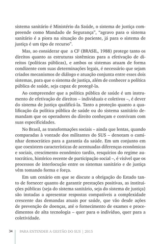 34 PARA ENTENDER A GESTÃO DO SUS | 2015
sistema sanitário é Ministério da Saúde, o sistema de justiça com-
preende como Mandado de Segurança”, “agravo para o sistema
sanitário é a piora na situação do paciente, já para o sistema de
justiça é um tipo de recurso”.
Mas, ao considerar que a CF (BRASIL, 1988) protege tanto os
direitos quanto as estruturas sistêmicas para a efetivação de di-
reitos (políticas públicas), e ambos os sistemas atuam de forma
condizente com suas determinações legais, é necessário que sejam
criados mecanismos de diálogo e atuação conjunta entre esses dois
sistemas, para que o sistema de justiça, além de conhecer a política
pública de saúde, seja capaz de protegê-la.
Ao compreender que a política pública de saúde é um instru-
mento de efetivação de direitos – individuais e coletivos –, é dever
do sistema de justiça qualificá-la. Tanto a proteção quanto a qua-
lificação da política pública de saúde ou do sistema sanitário de-
mandam que os operadores do direito conheçam e convivam com
suas especificidades.
No Brasil, as transformações sociais – ainda que lentas, quando
comparadas à vontade dos militantes do SUS – denotam o cami-
nhar democrático para a garantia da saúde. Em um conjunto em
que coexistem características de acentuadas diferenças econômicas
e sociais, crescimento econômico tardio, resquícios do regime au-
tocrático, histórico recente de participação social –, é visível que os
processos de interlocução entre os sistemas sanitário e de justiça
vêm tomando forma e força.
Em um cenário em que se discute a obrigação do Estado tan-
to de fornecer quanto de garantir prestações positivas, as institui-
ções públicas (seja do sistema sanitário, seja do sistema de justiça)
são instadas a apresentar respostas compatíveis a complexidade
crescente das demandas atuais por saúde, que vão desde ações
de prevenção de doenças, até o fornecimento de exames e proce-
dimentos de alta tecnologia – quer para o indivíduo, quer para a
coletividade.
 