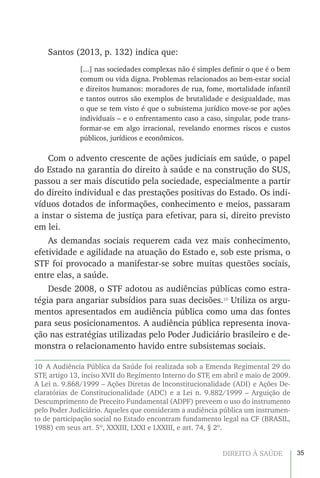35DIREITO À SAÚDE
Santos (2013, p. 132) indica que:
[...] nas sociedades complexas não é simples definir o que é o bem
comum ou vida digna. Problemas relacionados ao bem-estar social
e direitos humanos: moradores de rua, fome, mortalidade infantil
e tantos outros são exemplos de brutalidade e desigualdade, mas
o que se tem visto é que o subsistema jurídico move-se por ações
individuais – e o enfrentamento caso a caso, singular, pode trans-
formar-se em algo irracional, revelando enormes riscos e custos
públicos, jurídicos e econômicos.
Com o advento crescente de ações judiciais em saúde, o papel
do Estado na garantia do direito à saúde e na construção do SUS,
passou a ser mais discutido pela sociedade, especialmente a partir
do direito individual e das prestações positivas do Estado. Os indi-
víduos dotados de informações, conhecimento e meios, passaram
a instar o sistema de justiça para efetivar, para si, direito previsto
em lei.
As demandas sociais requerem cada vez mais conhecimento,
efetividade e agilidade na atuação do Estado e, sob este prisma, o
STF foi provocado a manifestar-se sobre muitas questões sociais,
entre elas, a saúde.
Desde 2008, o STF adotou as audiências públicas como estra-
tégia para angariar subsídios para suas decisões.10
Utiliza os argu-
mentos apresentados em audiência pública como uma das fontes
para seus posicionamentos. A audiência pública representa inova-
ção nas estratégias utilizadas pelo Poder Judiciário brasileiro e de-
monstra o relacionamento havido entre subsistemas sociais.
10  A Audiência Pública da Saúde foi realizada sob a Emenda Regimental 29 do
STF, artigo 13, inciso XVII do Regimento Interno do STF, em abril e maio de 2009.
A Lei n. 9.868/1999 – Ações Diretas de Inconstitucionalidade (ADI) e Ações De-
claratórias de Constitucionalidade (ADC) e a Lei n. 9.882/1999 – Arguição de
Descumprimento de Preceito Fundamental (ADPF) preveem o uso do instrumento
pelo Poder Judiciário. Aqueles que consideram a audiência pública um instrumen-
to de participação social no Estado encontram fundamento legal na CF (BRASIL,
1988) em seus art. 5º, XXXIII, LXXI e LXXIII, e art. 74, § 2º.
 