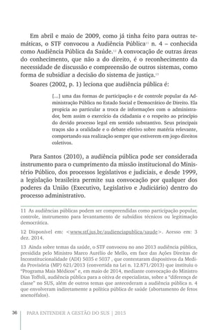 36 PARA ENTENDER A GESTÃO DO SUS | 2015
Em abril e maio de 2009, como já tinha feito para outras te-
máticas, o STF convocou a Audiência Pública11
n. 4 – conhecida
como Audiência Pública da Saúde.12
A convocação de outras áreas
do conhecimento, que não a do direito, é o reconhecimento da
necessidade de discussão e compreensão de outros sistemas, como
forma de subsidiar a decisão do sistema de justiça.13
Soares (2002, p. 1) leciona que audiência pública é:
[...] uma das formas de participação e de controle popular da Ad-
ministração Pública no Estado Social e Democrático de Direito. Ela
propicia ao particular a troca de informações com o administra-
dor, bem assim o exercício da cidadania e o respeito ao princípio
do devido processo legal em sentido substantivo. Seus principais
traços são a oralidade e o debate efetivo sobre matéria relevante,
comportando sua realização sempre que estiverem em jogo direitos
coletivos.
Para Santos (2010), a audiência pública pode ser considerada
instrumento para o cumprimento da missão institucional do Minis-
tério Público, dos processos legislativos e judiciais, e desde 1999,
a legislação brasileira permite sua convocação por qualquer dos
poderes da União (Executivo, Legislativo e Judiciário) dentro do
processo administrativo.
11  As audiências públicas podem ser compreendidas como participação popular,
controle, instrumento para levantamento de subsídios técnicos ou legitimação
democrática.
12 Disponível em: <www.stf.jus.br/audienciapublica/saude>. Acesso em: 3
dez. 2014.
13  Ainda sobre temas da saúde, o STF convocou no ano 2013 audiência pública,
presidida pelo Ministro Marco Aurélio de Mello, em face das Ações Direitas de
Inconstitucionalidade (ADI) 5035 e 5037 , que contestaram dispositivos da Medi-
da Provisória (MP) 621/2013 (convertida na Lei n. 12.871/2013) que instituiu o
“Programa Mais Médicos” e, em maio de 2014, mediante convocação do Ministro
Dias Toffoli, audiência pública para a oitiva de especialistas, sobre a “diferença de
classe” no SUS, além de outros temas que antecederam a audiência pública n. 4
que envolveram indiretamente a política pública de saúde (abortamento de fetos
anencéfalos).
 