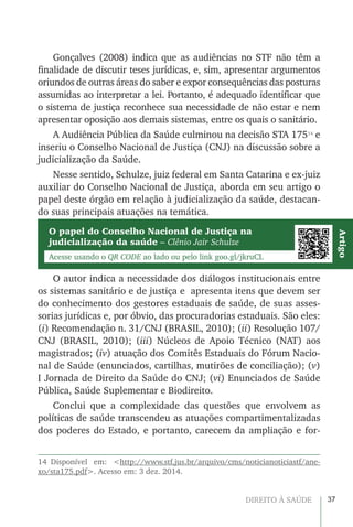 37DIREITO À SAÚDE
Gonçalves (2008) indica que as audiências no STF não têm a
finalidade de discutir teses jurídicas, e, sim, apresentar argumentos
oriundos de outras áreas do saber e expor consequências das posturas
assumidas ao interpretar a lei. Portanto, é adequado identificar que
o sistema de justiça reconhece sua necessidade de não estar e nem
apresentar oposição aos demais sistemas, entre os quais o sanitário.
A Audiência Pública da Saúde culminou na decisão STA 17514
e
inseriu o Conselho Nacional de Justiça (CNJ) na discussão sobre a
judicialização da Saúde.
Nesse sentido, Schulze, juiz federal em Santa Catarina e ex-juiz
auxiliar do Conselho Nacional de Justiça, aborda em seu artigo o
papel deste órgão em relação à judicialização da saúde, destacan-
do suas principais atuações na temática.
O autor indica a necessidade dos diálogos institucionais entre
os sistemas sanitário e de justiça e apresenta itens que devem ser
do conhecimento dos gestores estaduais de saúde, de suas asses-
sorias jurídicas e, por óbvio, das procuradorias estaduais. São eles:
(i) Recomendação n. 31/CNJ (BRASIL, 2010); (ii) Resolução 107/
CNJ (BRASIL, 2010); (iii) Núcleos de Apoio Técnico (NAT) aos
magistrados; (iv) atuação dos Comitês Estaduais do Fórum Nacio-
nal de Saúde (enunciados, cartilhas, mutirões de conciliação); (v)
I Jornada de Direito da Saúde do CNJ; (vi) Enunciados de Saúde
Pública, Saúde Suplementar e Biodireito.
Conclui que a complexidade das questões que envolvem as
políticas de saúde transcendeu as atuações compartimentalizadas
dos poderes do Estado, e portanto, carecem da ampliação e for-
14 Disponível em: <http://www.stf.jus.br/arquivo/cms/noticianoticiastf/ane-
xo/sta175.pdf>. Acesso em: 3 dez. 2014.
O papel do Conselho Nacional de Justiça na
judicialização da saúde – Clênio Jair Schulze
Acesse usando o QR CODE ao lado ou pelo link goo.gl/jkruCL
Artigo
 