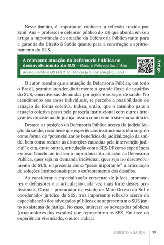39DIREITO À SAÚDE
Nesse âmbito, é importante conhecer a reflexão trazida por
Sant´Ana – professor e defensor público do DF, que aborda em seu
artigo a importância da atuação da Defensoria Pública tanto para
a garantia do Direito à Saúde quanto para a construção e aprimo-
ramento do SUS.
A relevante atuação da Defensoria Pública no
desenvolvimento do SUS – Ramiro Nóbrega Sant´Ana
Acesse usando o QR CODE ao lado ou pelo link goo.gl/eEEg60
Artigo
O autor ressalta que a atuação da Defensoria Pública, em todo
o Brasil, permite atender diariamente a grande fluxo de usuários
do SUS, com diversas demandas por ações e serviços de saúde. No
atendimento aos casos individuais, se percebe a possibilidade de
atuação de forma coletiva. Indica, então, que o caminho para a
atuação coletiva passa pela parceria institucional com outros inte-
grantes do sistema de justiça, assim como com o sistema sanitário.
Destaca as posições da Defensoria Pública acerca da judicializa-
ção da saúde, reconhece que experiências institucionais têm surgido
como forma de “potencializar os benefícios da judicialização da saú-
de, bem como reduzir as distorções causadas pela intervenção judi-
cial” e cita, entre outras, articulação com a SES-DF como experiência
exitosa. Conclui ao indicar a importância da atuação da Defensoria
Pública, quer seja na demanda individual, quer seja no desenvolvi-
mento do SUS, e apresenta como “passo importante” a articulação
de soluções institucionais para o enfrentamento dos desafios.
Ao considerar a especialização crescente de juízes, promoto-
res e defensores e a articulação cada vez mais forte desses pro-
fissionais, Costa – procurador do estado de Mato Grosso do Sul e
coordenador jurídico da SES, traz importante reflexão acerca da
especialização dos advogados públicos que representam o SUS jun-
to ao sistema de justiça. No caso, interessa os advogados públicos
(procuradores dos estados) que representam as SES. Em face da
experiência vivenciada, o autor indica:
 