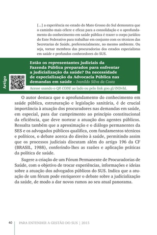 40 PARA ENTENDER A GESTÃO DO SUS | 2015
[...] a experiência no estado do Mato Grosso do Sul demonstra que
o caminho mais célere e eficaz para a consolidação e o aprofunda-
mento do conhecimento em saúde pública é trazer o corpo jurídico
do Ente Federativo para trabalhar em conjunto com os técnicos das
Secretarias de Saúde, preferencialmente, no mesmo ambiente. Ou
seja, tornar membros das procuradorias dos estados especialistas
em saúde e profundos conhecedores do SUS.
Estão os representantes judiciais da
Fazenda Pública preparados para enfrentar
a judicialização da saúde? Da necessidade
de especialização da Advocacia Pública nas
demandas em saúde – Ivanildo Silva da Costa
Acesse usando o QR CODE ao lado ou pelo link goo.gl/iNDvhL
Artigo
O autor destaca que o aprofundamento do conhecimento em
saúde pública, estruturação e legislação sanitária, é de crucial
importância à atuação dos procuradores nas demandas em saúde,
em especial, para dar cumprimento ao princípio constitucional
da eficiência, que deve nortear a atuação dos agentes públicos.
Ressalta também que a aproximação e o diálogo permanentes da
SES e os advogados públicos qualifica, com fundamentos técnicos
e políticos, o debate acerca do direito à saúde, permitindo assim
que os processos judiciais discutam além do artigo 196 da CF
(BRASIL, 1988), conferindo-lhes as razões e aplicação práticas
da política de saúde.
Sugere a criação de um Fórum Permanente de Procuradorias de
Saúde, com o objetivo de trocar experiências, informações e ideias
sobre a atuação dos advogados públicos do SUS. Indica que a atu-
ação de um fórum pode enriquecer o debate sobre a judicialização
da saúde, de modo a dar novos rumos ao seu atual panorama.
 