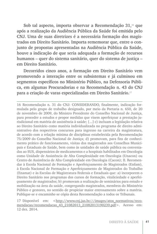 41DIREITO À SAÚDE
Sob tal aspecto, importa observar a Recomendação 31,16
que
após a realização da Audiência Pública da Saúde foi emitida pelo
CNJ. Uma de suas diretrizes é a necessária formação dos magis-
trados em Direito Sanitário. Importa rememorar que, entre o con-
junto de propostas apresentadas na Audiência Pública da Saúde,
houve a indicação de que seria adequada a formação de recursos
humanos – quer do sistema sanitário, quer do sistema de justiça –
em Direito Sanitário.
Decorridos cinco anos, a formação em Direito Sanitário vem
promovendo a interação entre os subsistemas e já culminou em
segmentos específicos no Ministério Público, na Defensoria Públi-
ca, em algumas Procuradorias e na Recomendação n. 43 do CNJ
para a criação de varas especializadas em Direito Sanitário.17
16 Recomendação n. 31 do CNJ: CONSIDERANDO, finalmente, indicação for-
mulada pelo grupo de trabalho designado, por meio da Portaria n. 650, de 20
de novembro de 2009, do Ministro Presidente do Conselho Nacional de Justiça,
para proceder a estudos e propor medidas que visem aperfeiçoar a prestação ju-
risdicional em matéria de assistência à saúde; [...] c) incluam a legislação relativa
ao Direito Sanitário como matéria individualizada no programa de direito admi-
nistrativo dos respectivos concursos para ingresso na carreira da magistratura,
de acordo com a relação mínima de disciplinas estabelecida pela Recomendação
75/2009 do Conselho Nacional de Justiça; d) promovam, para fins de conheci-
mento prático de funcionamento, visitas dos magistrados aos Conselhos Munici-
pais e Estaduais de Saúde, bem como às unidades de saúde pública ou convenia-
das ao SUS, dispensários de medicamentos e a hospitais habilitados em Oncologia
como Unidade de Assistência de Alta Complexidade em Oncologia (Unacon) ou
Centro de Assistência de Alta Complexidade em Oncologia (Cacon); II. Recomen-
dar à Escola Nacional de Formação e Aperfeiçoamento de Magistrados (Enfam),
à Escola Nacional de Formação e Aperfeiçoamento de Magistrados do Trabalho
(Enamat) e às Escolas de Magistratura Federais e Estaduais que: a) incorporem o
Direito Sanitário nos programas dos cursos de formação, vitaliciedade e aperfei-
çoamento de magistrados; b) promovam a realização de seminários para estudo e
mobilização na área da saúde, congregando magistrados, membros do Ministério
Público e gestores, no sentido de propiciar maior entrosamento sobre a matéria.
Publique-se e encaminhe-se cópia desta Recomendação a todos os Tribunais.
17 Disponível em: <http://www.cnj.jus.br///images/atos_normativos/reco-
mendacao/recomendacao_43_21082013_21082013190239.pdf>. Acesso em:
12 dez. 2014.
 