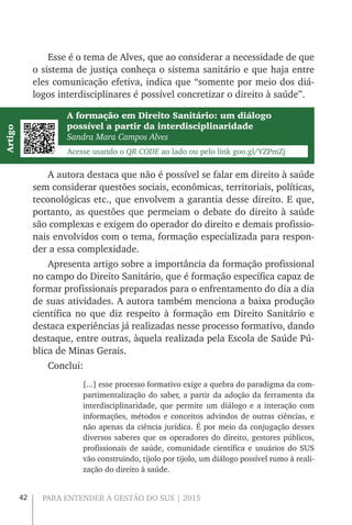 42 PARA ENTENDER A GESTÃO DO SUS | 2015
Esse é o tema de Alves, que ao considerar a necessidade de que
o sistema de justiça conheça o sistema sanitário e que haja entre
eles comunicação efetiva, indica que “somente por meio dos diá-
logos interdisciplinares é possível concretizar o direito à saúde”.
A autora destaca que não é possível se falar em direito à saúde
sem considerar questões sociais, econômicas, territoriais, políticas,
teconológicas etc., que envolvem a garantia desse direito. E que,
portanto, as questões que permeiam o debate do direito à saúde
são complexas e exigem do operador do direito e demais profissio-
nais envolvidos com o tema, formação especializada para respon-
der a essa complexidade.
Apresenta artigo sobre a importância da formação profissional
no campo do Direito Sanitário, que é formação específica capaz de
formar profissionais preparados para o enfrentamento do dia a dia
de suas atividades. A autora também menciona a baixa produção
científica no que diz respeito à formação em Direito Sanitário e
destaca experiências já realizadas nesse processo formativo, dando
destaque, entre outras, àquela realizada pela Escola de Saúde Pú-
blica de Minas Gerais.
Conclui:
[...] esse processo formativo exige a quebra do paradigma da com-
partimentalização do saber, a partir da adoção da ferramenta da
interdisciplinaridade, que permite um diálogo e a interação com
informações, métodos e conceitos advindos de outras ciências, e
não apenas da ciência jurídica. É por meio da conjugação desses
diversos saberes que os operadores do direito, gestores públicos,
profissionais de saúde, comunidade científica e usuários do SUS
vão construindo, tijolo por tijolo, um diálogo possível rumo à reali-
zação do direito à saúde.
A formação em Direito Sanitário: um diálogo
possível a partir da interdisciplinaridade
Sandra Mara Campos Alves
Acesse usando o QR CODE ao lado ou pelo link goo.gl/YZPmZj
Artigo
 