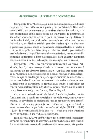 45DIREITO À SAÚDE
Judicialização – Dificuldades e Aprendizados
Comparato (1997) ensina que no modelo tradicional de divisão
de poderes, construído sobre o paradigma do Estado de Direito do
século XVIII, em que apenas se garantiam direitos individuais, a lei
tem supremacia como pacto social de indivíduos de determinada
sociedade, consequentemente, o poder supremo é o Legislativo. Já
no Estado Social, no qual estão resguardados, além dos direitos
individuais, os direitos sociais que são direitos que se destinam
a promover justiça social e minimizar desigualdades, o poder é
das políticas públicas. Isso porque cabe ao Estado, por meio do
estabelecimento de políticas sociais e econômicas, promover a dis-
tribuição de recursos e bens na sociedade, para garantir que todos
tenham acesso à saúde, educação, alimentação, entre outros.
Comparato (1997), ao conceituar política pública como: “ati-
vidade, isto é, conjunto organizado de normas e atos tendentes à
realização de um objetivo determinado” –, indica que há na políti-
ca as “normas e os atos necessários à sua consecução”. Dessa lição,
extrai-se que as mudanças ensejadas pelo caminho ao estado social
deram ao Poder Executivo um aumento de poder e deste aumen-
to decorrem as discussões já apresentadas sobre a valoração das
fontes extraparlamentares do direito, apresentados no capítulo 1
deste livro, nos artigos de Dresch, Alves e Dayrell.
Assim, se a razão de existir do Estado é a efetivação dos direitos
fundamentais, e sendo esses exigíveis judicialmente, consequente-
mente, as atividades do sistema de justiça promovem uma interfe-
rência na vida social, quer seja por verificar se o agir do Estado e
suas normas são compatíveis com a Constituição (BRASIL, 1988)
– juízo de constitucionalidade das leis –, quer seja pela interação
entre os poderes, o indivíduo e a sociedade.
Para Barroso (2009), a efetivação dos direitos significa a apro-
ximação entre a norma (a exigência da norma) e a realidade social,
é a concretização no mundo dos fatos, dos preceitos legais, portan-
 
