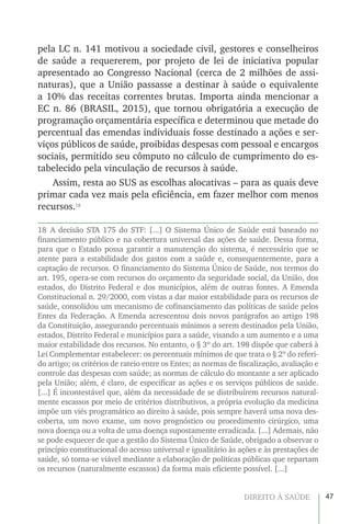 47DIREITO À SAÚDE
pela LC n. 141 motivou a sociedade civil, gestores e conselheiros
de saúde a requererem, por projeto de lei de iniciativa popular
apresentado ao Congresso Nacional (cerca de 2 milhões de assi-
naturas), que a União passasse a destinar à saúde o equivalente
a 10% das receitas correntes brutas. Importa ainda mencionar a
EC n. 86 (BRASIL, 2015), que tornou obrigatória a execução de
programação orçamentária específica e determinou que metade do
percentual das emendas individuais fosse destinado a ações e ser-
viços públicos de saúde, proibidas despesas com pessoal e encargos
sociais, permitido seu cômputo no cálculo de cumprimento do es-
tabelecido pela vinculação de recursos à saúde.
Assim, resta ao SUS as escolhas alocativas – para as quais deve
primar cada vez mais pela eficiência, em fazer melhor com menos
recursos.18
18 A decisão STA 175 do STF: [...] O Sistema Único de Saúde está baseado no
financiamento público e na cobertura universal das ações de saúde. Dessa forma,
para que o Estado possa garantir a manutenção do sistema, é necessário que se
atente para a estabilidade dos gastos com a saúde e, consequentemente, para a
captação de recursos. O financiamento do Sistema Único de Saúde, nos termos do
art. 195, opera-se com recursos do orçamento da seguridade social, da União, dos
estados, do Distrito Federal e dos municípios, além de outras fontes. A Emenda
Constitucional n. 29/2000, com vistas a dar maior estabilidade para os recursos de
saúde, consolidou um mecanismo de cofinanciamento das políticas de saúde pelos
Entes da Federação. A Emenda acrescentou dois novos parágrafos ao artigo 198
da Constituição, assegurando percentuais mínimos a serem destinados pela União,
estados, Distrito Federal e municípios para a saúde, visando a um aumento e a uma
maior estabilidade dos recursos. No entanto, o § 3º do art. 198 dispõe que caberá à
Lei Complementar estabelecer: os percentuais mínimos de que trata o § 2º do referi-
do artigo; os critérios de rateio entre os Entes; as normas de fiscalização, avaliação e
controle das despesas com saúde; as normas de cálculo do montante a ser aplicado
pela União; além, é claro, de especificar as ações e os serviços públicos de saúde.
[...] É incontestável que, além da necessidade de se distribuírem recursos natural-
mente escassos por meio de critérios distributivos, a própria evolução da medicina
impõe um viés programático ao direito à saúde, pois sempre haverá uma nova des-
coberta, um novo exame, um novo prognóstico ou procedimento cirúrgico, uma
nova doença ou a volta de uma doença supostamente erradicada. [...] Ademais, não
se pode esquecer de que a gestão do Sistema Único de Saúde, obrigado a observar o
princípio constitucional do acesso universal e igualitário às ações e às prestações de
saúde, só torna-se viável mediante a elaboração de políticas públicas que repartam
os recursos (naturalmente escassos) da forma mais eficiente possível. [...]
 