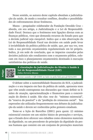 48 PARA ENTENDER A GESTÃO DO SUS | 2015
Nesse sentido, os autores deste capítulo abordam a judicializa-
ção da saúde, de modo a ressaltar conflitos, desafios e possibilida-
des de enfrentamento desse fenômeno.
Mazza – pesquisador colaborador da Fundação Oswaldo Cruz –
aborda, em seu artigo, a Judicialização e a Lei de Responsabili-
dade Fiscal. Destaca que o fenômeno tem ligações diretas com as
finanças públicas, visto que demanda recursos do Estado para que
a decisão judicial seja exequível. Indica que a não observação da
Lei de Responsabilidade Fiscal nas decisões em saúde pode levar
à inviabilidade da política pública de saúde, que, por sua vez, tem
toda a sua previsão orçamentária regulamentada em lei própria.
Indica, já em sede de conclusão, que os impactos causados pelas
decisões judiciais não condizentes com o orçamento público, colo-
cam em risco o planejamento orçamentário destinado à execução
satisfatórias das políticas de saúde.
A vinculação da judicialização do Direito à Saúde à
Lei de Responsabilidade Fiscal (LRF)
Fábio Ferreira Mazza
Acesse usando o QR CODE ao lado ou pelo link goo.gl/QA4uW0
Artigo
O debate sobre a sustentabilidade financeira do SUS, a judiciali-
zação e o seu impacto em face da política de saúde, apresenta teses
que vêm sendo contrapostas nas discussões que visam definir os li-
mites de atuação, operacionalização e financeiros para a concreti-
zação do direito à saúde. São elas: tese do “mínimo existencial”,
da “reserva do possível” e da “proibição do retrocesso social”. Tais
expressões são utilizadas frequentemente nos debates da judicializa-
ção da saúde e devem ser conhecidas pelos gestores estaduais.
Tome-se a lição de Barcellos (2001) para quem: (i) mínimo
existencial consiste em um núcleo básico de prestações e serviços,
que o Estado deve oferecer aos cidadãos como elementos materiais
da dignidade, ou um precedente do princípio da dignidade da pes-
soa humana que consiste em um conjunto de prestações materiais
 
