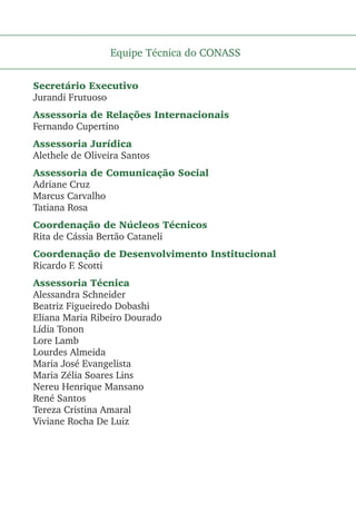 Equipe Técnica do CONASS
Secretário Executivo
Jurandi Frutuoso
Assessoria de Relações Internacionais
Fernando Cupertino
Assessoria Jurídica
Alethele de Oliveira Santos
Assessoria de Comunicação Social
Adriane Cruz
Marcus Carvalho
Tatiana Rosa
Coordenação de Núcleos Técnicos
Rita de Cássia Bertão Cataneli
Coordenação de Desenvolvimento Institucional
Ricardo F. Scotti
Assessoria Técnica
Alessandra Schneider
Beatriz Figueiredo Dobashi
Eliana Maria Ribeiro Dourado
Lídia Tonon
Lore Lamb
Lourdes Almeida
Maria José Evangelista
Maria Zélia Soares Lins
Nereu Henrique Mansano
René Santos
Tereza Cristina Amaral
Viviane Rocha De Luiz
 