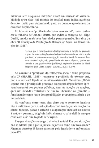 49DIREITO À SAÚDE
mínimas, sem as quais o indivíduo estará em situação de vulnera-
bilidade e/ou risco; (ii) reserva do possível tanto indica ausência
de autorização para determinado gasto ou quando aproxima-se da
exaustão orçamentária.
Ao falar-se em “proibição do retrocesso social”, resta conhe-
cer o trabalho de Cunha (2010), que indica o conceito de Felipe
Derbli, um dos mais bem formulados para a questão. Extrai-se da
obra “O Princípio da Proibição de Retrocesso Social na Constitui-
ção de 1988”:
[...] diz que o princípio tem teleologicamente a função de garantir
o grau de concretização dos direitos fundamentais sociais e, mais
que isso, a permanente obrigação constitucional de desenvolver
essa concretização, não permitindo, de forma alguma, que se re-
troceda a um quadro sócio jurídico já esgotado, distante do ideal
proposto pela Carta Magna” (DERBLI, 2007, p. 59).
Ao assumir a “proibição do retrocesso social” como proposto
pela CF (BRASIL, 1988), retoma-se à proibição de excesso que,
por sua vez, está ligada ao mínimo existencial. Canotilho (2004)
leciona que o princípio da proibição do excesso impõe limites (pre-
ventivamente) aos poderes públicos, quer na adoção de sanções,
quer nas medidas restritivas de direito, liberdade ou garantia –
funcionando como regra de razoabilidade, proporcionalidade e de
necessidade.
No confronto entre teses, fica claro que o contorno legalista
não é suficiente para a solução dos conflitos da judicialização da
saúde, todavia, dadas a eficácia e a aplicação imediata do direito
à saúde – portanto, exigíveis judicialmente –, cabe definir em que
condições esse direito pode ser exigido.
Em que situações se exige o direito à saúde? Em que situações
não se admite que o pleito judicial seja visto como direito à saúde?
Algumas questões já foram expostas pelo legislador e enfrentadas
pelo STF.
 
