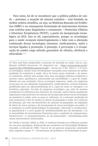 50 PARA ENTENDER A GESTÃO DO SUS | 2015
Para tanto, há de se reconhecer que a política pública de saú-
de – portanto, a atuação do sistema sanitário – está fundada na
melhor prática científica, ou seja, na Medicina Baseada em Evidên-
cias (MBE) e na consequente formulação de instrumentos técnicos
com critérios para diagnóstico e tratamento – Protocolos Clínicos
e Diretrizes Terapêuticas (PCDT), a partir da incorporação tecno-
lógica ao SUS. Isso se dá, especialmente, porque as tecnologias
para a saúde avançam ininterruptamente e lidar com a alteração
continuada dessas tecnologias (insumos, medicamentos, ações e
serviços ligados à promoção, à proteção, à prevenção e à recupe-
ração da saúde) exige método garantidor de eficácia, eficiência e
efetividade.19,20
19 Para mais bem compreender o processo de inovação na saúde, cita-se a pu-
blicação CONASS Documenta 19, disponível em: <http://www.conass.org.br/
arquivos/file/CONASSdocumenta19.pdf>. Acesso em: 3 dez. 2014: [...] O avan-
ço tecnológico, muitas vezes erroneamente entendido como sinônimo de melhor
qualidade da assistência à saúde, dá-se de forma muito acelerada e de manei-
ra cumulativa, embora nem sempre uma nova tecnologia substitua totalmente a
anterior; antes, aperfeiçoa-a, aumentando sua sensibilidade e o grau de confia-
bilidade em seus resultados. Novas tecnologias importam, ainda, em exigências
novas para seu uso adequado (equipamentos, conhecimentos, recursos humanos
qualificados para sua operacionalização etc.), capaz de trazer as vantagens e os
benefícios esperados. Ao lado do progresso tecnológico, que sofre de maneira
considerável as influências dos interesses de mercado, outros fatores igualmente
importantes estão presentes no contexto da incorporação dessas novas tecnologias
na assistência à saúde, entre as quais se salientam: a) a constante ampliação da
rede assistencial, a fim de atender ao direito da população à saúde; b) o aumento
da demanda, que vem em decorrência do aumento da população, da ampliação
da oferta de novos serviços e da incorporação de novas tecnologias em saúde; c)
as mudanças no perfil epidemiológico da população, sobretudo o envelhecimen-
to populacional e o novo quadro de morbimortalidade por ela desenhado; e d)
as necessidades de investimentos financeiros para a aquisição de equipamentos,
infraestrutura – e, consequentemente, de sua manutenção –, determinadas pelas
causas anteriormente mencionadas.
20  Galvão e Sawada (2002, p. 692): A medicina baseada em evidências consiste
em um novo paradigma, desenvolvido por estudiosos da Universidade McMaster
(Canadá), na década de 1980; “trata-se de um processo sequencial, constituído
pelas seguintes etapas: 1ª – levantamento do problema e da formulação da ques-
 