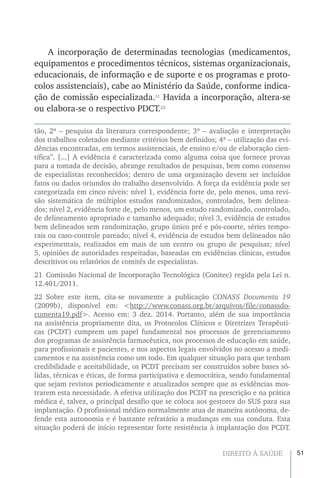 51DIREITO À SAÚDE
A incorporação de determinadas tecnologias (medicamentos,
equipamentos e procedimentos técnicos, sistemas organizacionais,
educacionais, de informação e de suporte e os programas e proto-
colos assistenciais), cabe ao Ministério da Saúde, conforme indica-
ção de comissão especializada.21
Havida a incorporação, altera-se
ou elabora-se o respectivo PDCT.22
tão, 2ª – pesquisa da literatura correspondente; 3ª – avaliação e interpretação
dos trabalhos coletados mediante critérios bem definidos; 4ª – utilização das evi-
dências encontradas, em termos assistenciais, de ensino e/ou de elaboração cien-
tífica”. [...] A evidência é caracterizada como alguma coisa que fornece provas
para a tomada de decisão, abrange resultados de pesquisas, bem como consenso
de especialistas reconhecidos; dentro de uma organização devem ser incluídos
fatos ou dados oriundos do trabalho desenvolvido. A força da evidência pode ser
categorizada em cinco níveis: nível 1, evidência forte de, pelo menos, uma revi-
são sistemática de múltiplos estudos randomizados, controlados, bem delinea-
dos; nível 2, evidência forte de, pelo menos, um estudo randomizado, controlado,
de delineamento apropriado e tamanho adequado; nível 3, evidência de estudos
bem delineados sem randomização, grupo único pré e pós-coorte, séries tempo-
rais ou caso-controle pareado; nível 4, evidência de estudos bem delineados não
experimentais, realizados em mais de um centro ou grupo de pesquisas; nível
5, opiniões de autoridades respeitadas, baseadas em evidências clínicas, estudos
descritivos ou relatórios de comitês de especialistas.
21  Comissão Nacional de Incorporação Tecnológica (Conitec) regida pela Lei n.
12.401/2011.
22 Sobre este item, cita-se novamente a publicação CONASS Documenta 19
(2009b), disponível em: <http://www.conass.org.br/arquivos/file/conassdo-
cumenta19.pdf>. Acesso em: 3 dez. 2014. Portanto, além de sua importância
na assistência propriamente dita, os Protocolos Clínicos e Diretrizes Terapêuti-
cas (PCDT) cumprem um papel fundamental nos processos de gerenciamento
dos programas de assistência farmacêutica, nos processos de educação em saúde,
para profissionais e pacientes, e nos aspectos legais envolvidos no acesso a medi-
camentos e na assistência como um todo. Em qualquer situação para que tenham
credibilidade e aceitabilidade, os PCDT precisam ser construídos sobre bases só-
lidas, técnicas e éticas, de forma participativa e democrática, sendo fundamental
que sejam revistos periodicamente e atualizados sempre que as evidências mos-
trarem esta necessidade. A efetiva utilização dos PCDT na prescrição e na prática
médica é, talvez, o principal desafio que se coloca aos gestores do SUS para sua
implantação. O profissional médico normalmente atua de maneira autônoma, de-
fende esta autonomia e é bastante refratário a mudanças em sua conduta. Esta
situação poderá de início representar forte resistência à implantação dos PCDT.
 