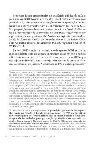 52 PARA ENTENDER A GESTÃO DO SUS | 2015
Propostas foram apresentadas na audiência pública da saúde,
para que os PCDT fossem conhecidos, atualizados de forma pro-
gramada e apresentassem as distinções entre a apreciação de tec-
nologias e os fundamentos para sua incorporação (ou não) ao SUS.
Tais proposições reverberaram na constituição da Comissão Nacio-
nal de Incorporação de Tecnologias no SUS (Conitec), formada por
representantes dos gestores, da Anvisa, da Agência Nacional de
Saúde Suplementar (ANS), do Conselho Nacional de Saúde (CNS)
e do Conselho Federal de Medicina (CFM), regulada pela Lei n.
12.401/2011.
Santos (2013) indica a necessidade de que os PCDT sejam le-
vados ao debate jurídico, especialmente nos casos em que o pedido
refira tratamento que não tenha sido incorporado pelo SUS e que
não seja experimental. Este debate já vem ocorrendo entre os siste-
mas sanitário e de justiça. A decisão STA 175 e outros processos23
Não se trata, no entanto, de uma interferência na prescrição ou na conduta médi-
ca. Trata-se de, respeitando ética e tecnicamente a prescrição médica, recorrer às
orientações e às evidências existentes na literatura médica atualizada e reconhe-
cida para vencer o obstáculo que a experiência do cotidiano poderá representar.
Em muitos casos, essa orientação clínica poderá ser muito bem vinda, pois pode
trazer ao profissional maior segurança no exercício de sua atividade. O acesso a
medicamentos é uma das questões cruciais no SUS, constituindo-se no eixo nor-
teador das políticas públicas estabelecidas na área da assistência farmacêutica,
considerando que estes insumos são uma intervenção terapêutica muito utilizada,
impactando diretamente sobre a resolubilidade das ações de saúde. Os avanços
também foram significativos no caso de propiciar o acesso ao tratamento de do-
enças raras, em especial, doenças de origem genética e outras, em que o custo do
tratamento é elevado, quer pelo valor unitário do medicamento ou pelo custo do
tratamento de longo prazo.
23  Decisão STA 175 e outros processos: A princípio, pode-se inferir que a
obrigação do Estado, à luz do disposto no artigo 196 da Constitui-
ção, restringe-se ao fornecimento das políticas sociais e econômi-
cas por ele formuladas para promoção, proteção e recuperação da
saúde. Isso porque o Sistema Único de Saúde filiou-se à corrente da
“Medicina com base em evidências”. Com isso, adotaram-se os “Protocolos
Clínicos e Diretrizes Terapêuticas”, que consistem em um conjunto de critérios
que permitem determinar o diagnóstico de doenças e o tratamento correspon-
 