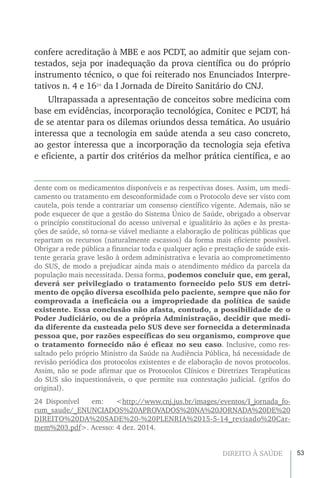 53DIREITO À SAÚDE
confere acreditação à MBE e aos PCDT, ao admitir que sejam con-
testados, seja por inadequação da prova científica ou do próprio
instrumento técnico, o que foi reiterado nos Enunciados Interpre-
tativos n. 4 e 1624
da I Jornada de Direito Sanitário do CNJ.
Ultrapassada a apresentação de conceitos sobre medicina com
base em evidências, incorporação tecnológica, Conitec e PCDT, há
de se atentar para os dilemas oriundos dessa temática. Ao usuário
interessa que a tecnologia em saúde atenda a seu caso concreto,
ao gestor interessa que a incorporação da tecnologia seja efetiva
e eficiente, a partir dos critérios da melhor prática científica, e ao
dente com os medicamentos disponíveis e as respectivas doses. Assim, um medi-
camento ou tratamento em desconformidade com o Protocolo deve ser visto com
cautela, pois tende a contrariar um consenso científico vigente. Ademais, não se
pode esquecer de que a gestão do Sistema Único de Saúde, obrigado a observar
o princípio constitucional do acesso universal e igualitário às ações e às presta-
ções de saúde, só torna-se viável mediante a elaboração de políticas públicas que
repartam os recursos (naturalmente escassos) da forma mais eficiente possível.
Obrigar a rede pública a financiar toda e qualquer ação e prestação de saúde exis-
tente geraria grave lesão à ordem administrativa e levaria ao comprometimento
do SUS, de modo a prejudicar ainda mais o atendimento médico da parcela da
população mais necessitada. Dessa forma, podemos concluir que, em geral,
deverá ser privilegiado o tratamento fornecido pelo SUS em detri-
mento de opção diversa escolhida pelo paciente, sempre que não for
comprovada a ineficácia ou a impropriedade da política de saúde
existente. Essa conclusão não afasta, contudo, a possibilidade de o
Poder Judiciário, ou de a própria Administração, decidir que medi-
da diferente da custeada pelo SUS deve ser fornecida a determinada
pessoa que, por razões específicas do seu organismo, comprove que
o tratamento fornecido não é eficaz no seu caso. Inclusive, como res-
saltado pelo próprio Ministro da Saúde na Audiência Pública, há necessidade de
revisão periódica dos protocolos existentes e de elaboração de novos protocolos.
Assim, não se pode afirmar que os Protocolos Clínicos e Diretrizes Terapêuticas
do SUS são inquestionáveis, o que permite sua contestação judicial. (grifos do
original).
24 Disponível em: <http://www.cnj.jus.br/images/eventos/I_jornada_fo-
rum_saude/_ENUNCIADOS%20APROVADOS%20NA%20JORNADA%20DE%20
DIREITO%20DA%20SADE%20-%20PLENRIA%2015-5-14_revisado%20Car-
mem%203.pdf>. Acesso: 4 dez. 2014.
 