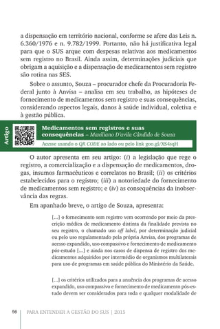 56 PARA ENTENDER A GESTÃO DO SUS | 2015
a dispensação em território nacional, conforme se afere das Leis n.
6.360/1976 e n. 9.782/1999. Portanto, não há justificativa legal
para que o SUS arque com despesas relativas aos medicamentos
sem registro no Brasil. Ainda assim, determinações judiciais que
obrigam a aquisição e a dispensação de medicamentos sem registro
são rotina nas SES.
Sobre o assunto, Souza – procurador chefe da Procuradoria Fe-
deral junto à Anvisa – analisa em seu trabalho, as hipóteses de
fornecimento de medicamentos sem registro e suas consequências,
considerando aspectos legais, danos à saúde individual, coletiva e
à gestão pública.
O autor apresenta em seu artigo: (i) a legislação que rege o
registro, a comercialização e a dispensação de medicamentos, dro-
gas, insumos farmacêuticos e correlatos no Brasil; (ii) os critérios
estabelecidos para o registro; (iii) a notoriedade do fornecimento
de medicamentos sem registro; e (iv) as consequências da inobser-
vância das regras.
Em apanhado breve, o artigo de Souza, apresenta:
[...] o fornecimento sem registro vem ocorrendo por meio da pres-
crição médica de medicamento distinta da finalidade prevista no
seu registro, o chamado uso off label, por determinação judicial
ou pelo uso regulamentado pela própria Anvisa, dos programas de
acesso expandido, uso compassivo e fornecimento de medicamento
pós-estudo [...] e ainda nos casos de dispensa de registro dos me-
dicamentos adquiridos por intermédio de organismos multilaterais
para uso de programas em saúde pública do Ministério da Saúde.
[...] os critérios utilizados para a anuência dos programas de acesso
expandido, uso compassivo e fornecimento de medicamento pós-es-
tudo devem ser considerados para toda e qualquer modalidade de
Medicamentos sem registros e suas
consequências – Maxiliano D’avila Cândido de Souza
Acesse usando o QR CODE ao lado ou pelo link goo.gl/XS4sqH
Artigo
 