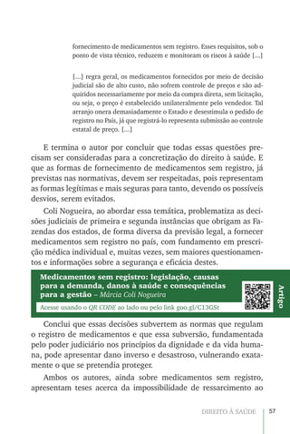 57DIREITO À SAÚDE
fornecimento de medicamentos sem registro. Esses requisitos, sob o
ponto de vista técnico, reduzem e monitoram os riscos à saúde [...]
[...] regra geral, os medicamentos fornecidos por meio de decisão
judicial são de alto custo, não sofrem controle de preços e são ad-
quiridos necessariamente por meio da compra direta, sem licitação,
ou seja, o preço é estabelecido unilateralmente pelo vendedor. Tal
arranjo onera demasiadamente o Estado e desestimula o pedido de
registro no País, já que registrá-lo representa submissão ao controle
estatal de preço. [...]
E termina o autor por concluir que todas essas questões pre-
cisam ser consideradas para a concretização do direito à saúde. E
que as formas de fornecimento de medicamentos sem registro, já
previstas nas normativas, devem ser respeitadas, pois representam
as formas legítimas e mais seguras para tanto, devendo os possíveis
desvios, serem evitados.
Coli Nogueira, ao abordar essa temática, problematiza as deci-
sões judiciais de primeira e segunda instâncias que obrigam as Fa-
zendas dos estados, de forma diversa da previsão legal, a fornecer
medicamentos sem registro no país, com fundamento em prescri-
ção médica individual e, muitas vezes, sem maiores questionamen-
tos e informações sobre a segurança e eficácia destes.
Medicamentos sem registro: legislação, causas
para a demanda, danos à saúde e consequências
para a gestão – Márcia Coli Nogueira
Acesse usando o QR CODE ao lado ou pelo link goo.gl/C13GSt
Artigo
Conclui que essas decisões subvertem as normas que regulam
o registro de medicamentos e que essa subversão, fundamentada
pelo poder judiciário nos princípios da dignidade e da vida huma-
na, pode apresentar dano inverso e desastroso, vulnerando exata-
mente o que se pretendia proteger.
Ambos os autores, ainda sobre medicamentos sem registro,
apresentam teses acerca da impossibilidade de ressarcimento ao
 