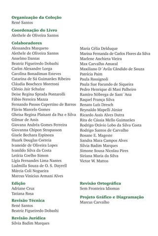 Organização da Coleção
René Santos
Coordenação do Livro
Alethele de Oliveira Santos
Colaboradores
Alessandra Marqueto
Alethele de Oliveira Santos
Anselmo Dantas
Beatriz Figueiredo Dobashi
Carlos Alexandre Lorga
Carolina Bonadiman Esteves
Catarina de Sá Guimarães Ribeiro
Cláudia Boscheco Moretoni
Clênio Jair Schulze
Deise Regina Sprada Pontarolli
Fábio Ferreira Mazza
Fernando Passos Cupertino de Barros
Flávio Marcelo Gomes
Gheisa Regina Plaisant da Paz e Silva
Gilmar de Assis
Giovana Andréa Gomes Ferreira
Giovanna Chipon Strapasson
Gisele Bechara Espinoza
Huark Douglas Correia
Ivaneide de Oliveira Lopes
Ivanildo Silva da Costa
Letícia Coelho Simon
Lígia Fernandes Lima Nantes
Ludmilla Souza de O. S. Dayrell
Márcia Coli Nogueira
Marcus Vinicius Armani Alves
Maria Célia Delduque
Marina Fernanda de Carlos Flores da Silva
Marlene Anchieta Vieira
Max Carvalho Amaral
Maxiliano D´Avila Cândido de Souza
Patrícia Paim
Paula Rossignoli
Paula Sue Facundo de Siqueira
Pedro Henrique di Masi Palheiro
Ramiro Nóbrega de Sant´Ana
Raquel França Silva
Renato Luís Dresch
Reynaldo Mapelli Júnior
Ricardo Assis Alves Dutra
Rita de Cássia Mello Guimarães
Rodrigo Otávio Lobo da Silva Costa
Rodrigo Santos de Carvalho
Rosane E. Mageste
Sandra Mara Campos Alves
Silvia Badim Marques
Simone Sousa Nicolau Pires
Siriana Maria da Silva
Victor W. Mattos
Edição
Adriane Cruz
Tatiana Rosa
Revisão Técnica
René Santos
Beatriz Figueiredo Dobashi
Revisão Jurídica
Silvia Badim Marques
Revisão Ortográfica
Sem Fronteira Idiomas
Projeto Gráfico e Diagramação
Marcus Carvalho
 