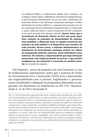 60 PARA ENTENDER A GESTÃO DO SUS | 2015
na Audiência Pública, o conhecimento médico não é estanque, sua
evolução é muito rápida e dificilmente suscetível de acompanhamen-
to pela burocracia administrativa. Se, por um lado, a elaboração dos
Protocolos Clínicos e das Diretrizes Terapêuticas privilegia a melhor
distribuição de recursos públicos e a segurança dos pacientes, por ou-
tro a aprovação de novas indicações terapêuticas pode ser muito lenta
e, assim, acabar por excluir o acesso de pacientes do SUS a tratamen-
to há muito prestado pela iniciativa privada. Parece certo que a
inexistência de Protocolo Clínico no SUS não pode signi-
ficar violação ao princípio da integralidade do sistema,
nem justificar a diferença entre as opções acessíveis aos
usuários da rede pública e as disponíveis aos usuários da
rede privada. Nesses casos, a omissão administrativa no
tratamento de determinada patologia poderá ser objeto
de impugnação judicial, tanto por ações individuais como
coletivas. No entanto, é imprescindível que haja instrução
processual, com ampla produção de provas, o que poderá
configurar-se um obstáculo à concessão de medida caute-
lar. [...] (grifos do original).
Coli Nogueira , acerca da pesquisa com seres humanos e o uso
de medicamentos experimentais, indica que a ausência do Termo
de Consentimento Livre e Esclarecido (TCLE) livra o patrocinador
das responsabilidades com o paciente, fragilizando-o e perversa-
mente transferindo a obrigação do pesquisador/laboratório ao ma-
gistrado, em detrimento, ao estabelecido na STA 175,30
Recomen-
dação n. 31 do CNJ e Enunciado 9.
30  [...] Os tratamentos experimentais (sem comprovação científica de sua eficá-
cia) são realizados por laboratórios ou centros médicos de ponta, consubstancian-
do-se em pesquisas clínicas. A participação nesses tratamentos rege-se pelas nor-
mas que regulam a pesquisa médica e, portanto, o Estado não pode ser condenado
a fornecê-los. Como esclarecido, na Audiência Pública da Saúde, pelo médico Pau-
lo Hoff, diretor clínico do Instituto do Câncer do estado de São Paulo, essas drogas
não podem ser compradas em nenhum país, porque nunca foram aprovadas ou
avaliadas, e o acesso a elas deve ser disponibilizado apenas no âmbito de estudos
clínicos ou programas de acesso expandido, não sendo possível obrigar o SUS a
custeá-las. No entanto, é preciso que o laboratório que realiza a pesquisa continue
a fornecer o tratamento aos pacientes que participaram do estudo clínico, mesmo
após seu término.
 