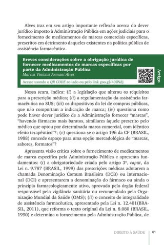 61DIREITO À SAÚDE
Alves traz em seu artigo importante reflexão acerca do dever
jurídico imposto à Administração Pública em ações judiciais para o
fornecimento de medicamentos de marcas comerciais específicas,
prescritos em detrimento daqueles existentes na política pública de
assistência farmacêutica.
Nessa seara, indica: (i) a legislação que alterou os requisitos
para a prescrição médica; (ii) a regulamentação da assistência far-
macêutica no SUS; (iii) os dispositivos da lei de compras públicas,
que não comportam a indicação de marca; (iv) questiona como
pode haver dever jurídico de a Administração fornecer “marcas”,
“havendo fármacos mais baratos, similiares àquele prescrito pelo
médico que optou por determinada marca comercial, com idêntico
efeito terapêutico”?; (v) questiona se o artigo 196 da CF (BRASIL,
1988) concede espaço para uma opção mercadológica de “marcas,
sabores, formatos”?
Apresenta visão crítica sobre o fornecimento de medicamentos
de marca específica pela Administração Pública e apresenta fun-
damentos: (i) a obrigatoriedade criada pelo artigo 3º, caput, da
Lei n. 9.787 (BRASIL, 1999) das prescrições médicas adotarem a
chamada Denominação Comum Brasileira (DCB) ou Internacio-
nal (DCI) e apresentarem a denominação do fármaco ou ainda o
princípio farmacologicamente ativo, aprovado pelo órgão federal
responsável pela vigilância sanitária ou recomendado pela Orga-
nização Mundial da Saúde (OMS); (ii) o conceito de integralidade
de assistência farmacêutica, apresentado pela Lei n. 12.401(BRA-
SIL, 2011), que reforma o texto original da Lei n. 8.080 (BRASIL,
1990) e determina o fornecimento pela Administração Pública, de
Breves considerações sobre a obrigação jurídica de
fornecer medicamentos de marcas específicas por
parte da Administração Pública
Marcus Vinicius Armani Alves
Acesse usando o QR CODE ao lado ou pelo link goo.gl/40IWdj
Artigo
 