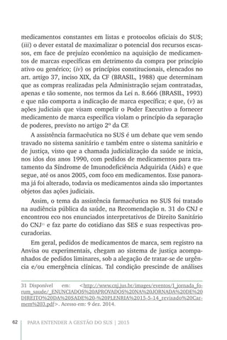 62 PARA ENTENDER A GESTÃO DO SUS | 2015
medicamentos constantes em listas e protocolos oficiais do SUS;
(iii) o dever estatal de maximalizar o potencial dos recursos escas-
sos, em face de prejuízo econômico na aquisição de medicamen-
tos de marcas específicas em detrimento da compra por princípio
ativo ou genérico; (iv) os princípios constitucionais, elencados no
art. artigo 37, inciso XIX, da CF (BRASIL, 1988) que determinam
que as compras realizadas pela Administração sejam contratadas,
apenas e tão somente, nos termos da Lei n. 8.666 (BRASIL, 1993)
e que não comporta a indicação de marca específica; e que, (v) as
ações judiciais que visam compelir o Poder Executivo a fornecer
medicamento de marca específica violam o princípio da separação
de poderes, previsto no artigo 2º da CF.
A assistência farmacêutica no SUS é um debate que vem sendo
travado no sistema sanitário e também entre o sistema sanitário e
de justiça, visto que a chamada judicialização da saúde se inicia,
nos idos dos anos 1990, com pedidos de medicamentos para tra-
tamento da Síndrome de Imunodeficiência Adquirida (Aids) e que
segue, até os anos 2005, com foco em medicamentos. Esse panora-
ma já foi alterado, todavia os medicamentos ainda são importantes
objetos das ações judiciais.
Assim, o tema da assistência farmacêutica no SUS foi tratado
na audiência pública da saúde, na Recomendação n. 31 do CNJ e
encontrou eco nos enunciados interpretativos de Direito Sanitário
do CNJ31
e faz parte do cotidiano das SES e suas respectivas pro-
curadorias.
Em geral, pedidos de medicamentos de marca, sem registro na
Anvisa ou experimentais, chegam ao sistema de justiça acompa-
nhados de pedidos liminares, sob a alegação de tratar-se de urgên-
cia e/ou emergência clínicas. Tal condição prescinde de análises
31 Disponível em: <http://www.cnj.jus.br/images/eventos/I_jornada_fo-
rum_saude/_ENUNCIADOS%20APROVADOS%20NA%20JORNADA%20DE%20
DIREITO%20DA%20SADE%20-%20PLENRIA%2015-5-14_revisado%20Car-
mem%203.pdf>. Acesso em: 9 dez. 2014.
 