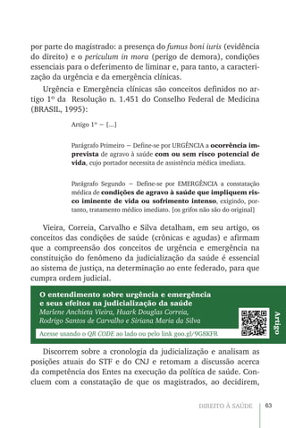 63DIREITO À SAÚDE
por parte do magistrado: a presença do fumus boni iuris (evidência
do direito) e o periculum in mora (perigo de demora), condições
essenciais para o deferimento de liminar e, para tanto, a caracteri-
zação da urgência e da emergência clínicas.
Urgência e Emergência clínicas são conceitos definidos no ar-
tigo 1º da Resolução n. 1.451 do Conselho Federal de Medicina
(BRASIL, 1995):
Artigo 1º − [...]
Parágrafo Primeiro − Define-se por URGÊNCIA a ocorrência im-
prevista de agravo à saúde com ou sem risco potencial de
vida, cujo portador necessita de assistência médica imediata.
Parágrafo Segundo − Define-se por EMERGÊNCIA a constatação
médica de condições de agravo à saúde que impliquem ris-
co iminente de vida ou sofrimento intenso, exigindo, por-
tanto, tratamento médico imediato. [os grifos não são do original]
Vieira, Correia, Carvalho e Silva detalham, em seu artigo, os
conceitos das condições de saúde (crônicas e agudas) e afirmam
que a compreensão dos conceitos de urgência e emergência na
constituição do fenômeno da judicialização da saúde é essencial
ao sistema de justiça, na determinação ao ente federado, para que
cumpra ordem judicial.
O entendimento sobre urgência e emergência
e seus efeitos na judicialização da saúde
Marlene Anchieta Vieira, Huark Douglas Correia,
Rodrigo Santos de Carvalho e Siriana Maria da Silva
Acesse usando o QR CODE ao lado ou pelo link goo.gl/9G8KFR
Artigo
Discorrem sobre a cronologia da judicialização e analisam as
posições atuais do STF e do CNJ e retomam a discussão acerca
da competência dos Entes na execução da política de saúde. Con-
cluem com a constatação de que os magistrados, ao decidirem,
 