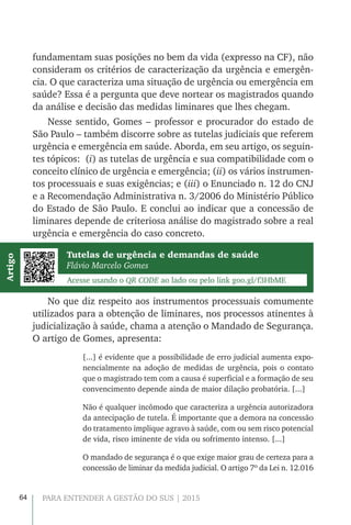 64 PARA ENTENDER A GESTÃO DO SUS | 2015
fundamentam suas posições no bem da vida (expresso na CF), não
consideram os critérios de caracterização da urgência e emergên-
cia. O que caracteriza uma situação de urgência ou emergência em
saúde? Essa é a pergunta que deve nortear os magistrados quando
da análise e decisão das medidas liminares que lhes chegam.
Nesse sentido, Gomes – professor e procurador do estado de
São Paulo – também discorre sobre as tutelas judiciais que referem
urgência e emergência em saúde. Aborda, em seu artigo, os seguin-
tes tópicos: (i) as tutelas de urgência e sua compatibilidade com o
conceito clínico de urgência e emergência; (ii) os vários instrumen-
tos processuais e suas exigências; e (iii) o Enunciado n. 12 do CNJ
e a Recomendação Administrativa n. 3/2006 do Ministério Público
do Estado de São Paulo. E conclui ao indicar que a concessão de
liminares depende de criteriosa análise do magistrado sobre a real
urgência e emergência do caso concreto.
Tutelas de urgência e demandas de saúde
Flávio Marcelo Gomes
Acesse usando o QR CODE ao lado ou pelo link goo.gl/f3HbME
Artigo
No que diz respeito aos instrumentos processuais comumente
utilizados para a obtenção de liminares, nos processos atinentes à
judicialização à saúde, chama a atenção o Mandado de Segurança.
O artigo de Gomes, apresenta:
[...] é evidente que a possibilidade de erro judicial aumenta expo-
nencialmente na adoção de medidas de urgência, pois o contato
que o magistrado tem com a causa é superficial e a formação de seu
convencimento depende ainda de maior dilação probatória. [...]
Não é qualquer incômodo que caracteriza a urgência autorizadora
da antecipação de tutela. É importante que a demora na concessão
do tratamento implique agravo à saúde, com ou sem risco potencial
de vida, risco iminente de vida ou sofrimento intenso. [...]
O mandado de segurança é o que exige maior grau de certeza para a
concessão de liminar da medida judicial. O artigo 7º da Lei n. 12.016
 