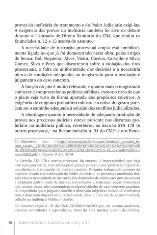 66 PARA ENTENDER A GESTÃO DO SUS | 2015
provas da ineficácia do tratamento e do Poder Judiciário exigi-las.
A exigência das provas da ineficácia também foi alvo de debate
durante a I Jornada de Direito Sanitário do CNJ, que emitiu os
Enunciados n. 12 e 13 acerca do assunto.33
A necessidade de instrução processual ampla está umbilical-
mente ligada ao que já foi demonstrado nesta obra, pelos artigos
de Souza; Coli Nogueira; Alves; Vieira, Correia, Carvalho e Silva;
Gomes; Silva e Pires que discorreram sobre a violação dos ritos
processuais, a falta de uniformidade das decisões e a necessária
oferta de condições adequadas ao magistrado para a avaliação e
julgamento do caso concreto.
A função do juiz é muito relevante e quanto mais o magistrado
conhecer e compreender as políticas públicas, menor o risco de que
o pleito seja visto de forma apartada dos propósitos coletivos. A
exigência de conjunto probatório robusto e a oitiva do gestor pare-
cem ser o caminho adequado à solução dos conflitos judicializados.
A abordagem quanto à necessidade de adequada produção de
provas nos processos judiciais esteve presente nos discursos pro-
feridos na audiência pública, reverberou na decisão STA 178 (e
outros processos),34
na Recomendação n. 31 do CNJ35
e nos Enun-
33 Disponível em: <http://www.cnj.jus.br/images/eventos/I_jornada_fo-
rum_saude/_ENUNCIADOS%20APROVADOS%20NA%20JORNADA%20DE%20
DIREITO%20DA%20SADE%20-%20PLENARIA%2015-5-14_revisado%20Car-
mem%203.pdf>. Acesso: 9 dez. 2014.
34 Decisão STA 178 e outros processos: No entanto, é imprescindível que haja
instrução processual, com ampla produção de provas, o que poderá configurar-se
um obstáculo à concessão de medida cautelar. Portanto, independentemente da
hipótese levada à consideração do Poder Judiciário, as premissas analisadas dei-
xam clara a necessidade de instrução das demandas de saúde para que não ocorra
a produção padronizada de iniciais, contestações e sentenças, peças processuais
que, muitas vezes, não contemplam as especificidades do caso concreto examina-
do, impedindo que o julgador concilie a dimensão subjetiva (individual e coletiva)
com a dimensão objetiva do direito à saúde. Esse é mais um dado incontestável,
colhido na Audiência Pública – Saúde.
35 Recomendação n. 31 do CNJ: CONSIDERANDO que, na mesma audiência,
diversas autoridades e especialistas, tanto da área médica quanto da jurídica,
 