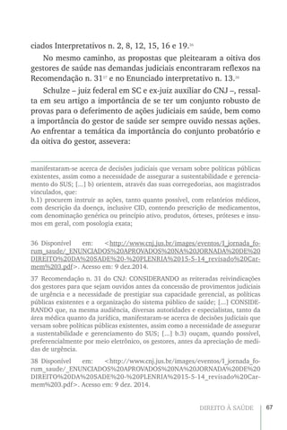 67DIREITO À SAÚDE
ciados Interpretativos n. 2, 8, 12, 15, 16 e 19.36
No mesmo caminho, as propostas que pleitearam a oitiva dos
gestores de saúde nas demandas judiciais encontraram reflexos na
Recomendação n. 3137
e no Enunciado interpretativo n. 13.38
Schulze – juiz federal em SC e ex-juiz auxiliar do CNJ –, ressal-
ta em seu artigo a importância de se ter um conjunto robusto de
provas para o deferimento de ações judiciais em saúde, bem como
a importância do gestor de saúde ser sempre ouvido nessas ações.
Ao enfrentar a temática da importância do conjunto probatório e
da oitiva do gestor, assevera:
manifestaram-se acerca de decisões judiciais que versam sobre políticas públicas
existentes, assim como a necessidade de assegurar a sustentabilidade e gerencia-
mento do SUS; [...] b) orientem, através das suas corregedorias, aos magistrados
vinculados, que:
b.1) procurem instruir as ações, tanto quanto possível, com relatórios médicos,
com descrição da doença, inclusive CID, contendo prescrição de medicamentos,
com denominação genérica ou princípio ativo, produtos, órteses, próteses e insu-
mos em geral, com posologia exata;
36 Disponível em: <http://www.cnj.jus.br/images/eventos/I_jornada_fo-
rum_saude/_ENUNCIADOS%20APROVADOS%20NA%20JORNADA%20DE%20
DIREITO%20DA%20SADE%20-%20PLENRIA%2015-5-14_revisado%20Car-
mem%203.pdf>. Acesso em: 9 dez.2014.
37 Recomendação n. 31 do CNJ: CONSIDERANDO as reiteradas reivindicações
dos gestores para que sejam ouvidos antes da concessão de provimentos judiciais
de urgência e a necessidade de prestigiar sua capacidade gerencial, as políticas
públicas existentes e a organização do sistema público de saúde; [...] CONSIDE-
RANDO que, na mesma audiência, diversas autoridades e especialistas, tanto da
área médica quanto da jurídica, manifestaram-se acerca de decisões judiciais que
versam sobre políticas públicas existentes, assim como a necessidade de assegurar
a sustentabilidade e gerenciamento do SUS; [...] b.3) ouçam, quando possível,
preferencialmente por meio eletrônico, os gestores, antes da apreciação de medi-
das de urgência.
38 Disponível em: <http://www.cnj.jus.br/images/eventos/I_jornada_fo-
rum_saude/_ENUNCIADOS%20APROVADOS%20NA%20JORNADA%20DE%20
DIREITO%20DA%20SADE%20-%20PLENRIA%2015-5-14_revisado%20Car-
mem%203.pdf>. Acesso em: 9 dez. 2014.
 