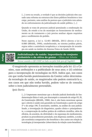 68 PARA ENTENDER A GESTÃO DO SUS | 2015
[...] certo ou errado, a verdade é que as decisões judiciais têm cau-
sado uma reforma na estrutura dos Entes públicos brasileiros e isso
exige, portanto, uma análise da postura que o judiciário tem adota-
do no enfrentamento da judicialização da saúde pública. [...]
Quando se trata de processo judicial postulando a condenação da
União, do estado e/ou do município ao fornecimento de medica-
mento ou de tratamento o juiz precisa analisar alguns requisitos
para o acolhimento do pedido.
Neste aspecto, a Lei n. 12.401 (BRASIL, 2011) alterou a Lei n.
8.080 (BRASIL, 1990), estabelecendo, no sistema jurídico pátrio,
regras sobre a assistência terapêutica e a incorporação de tecnolo-
gia em saúde no âmbito do Sistema Único de Saúde (SUS).
Judicialização da saúde: importância do conjunto
probatório e da oitiva do gestor – Clênio Jair Schulze
Acesse usando o QR CODE ao lado ou pelo link goo.gl/2qpMd3
Artigo
O magistrado apresenta as inovações trazidas pela lei: (i) a Co-
nitec, suas atribuições e a publicidade de seus atos; e (ii) critérios
para a incorporação de tecnologias no SUS. Indica que, nos casos
em que tenha havido posicionamento da Conitec sobre determina-
da tecnologia de saúde, os magistrados não podem contrariá-la e,
nos casos em que não tenha havido, podem valer-se de consulta
sobre o item judicialmente pretendido.
Ipsis literis:
[...] é importante mencionar que a decisão judicial destituída de fun-
damentação fática é nula, por descumprir o comando do artigo 93, IX,
da Constituição (BRASIL, 1988). Isto é, não basta mencionar apenas
que o direito à saúde está garantido na Constituição a partir do artigo
5º e do artigo 196. É necessário, também, na análise do caso judicia-
lizado, a investigação do diagnóstico, quadro clínico e principalmen-
te, a comprovação da melhor prática de evidência científica, além da
eficácia, da acurácia, da efetividade e da segurança do medicamento,
produto ou procedimento postulado, sem dispensar, também, a avalia-
ção econômica comparativa dos benefícios e dos custos em relação às
tecnologias já incorporadas (observância da relação custo-benefício).
 