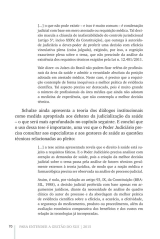 70 PARA ENTENDER A GESTÃO DO SUS | 2015
[...] o que não pode existir – e isso é muito comum – é condenação
judicial com base em mero atestado ou requisição médica. Tal deci-
são macula a cláusula de inafastabilidade do controle jurisdicional
(artigo 5º, inciso XXXV, da Constituição), que outorga à autorida-
de judiciária o dever-poder de proferir uma decisão com eficácia
vinculativa plena (coisa julgada), exigindo, por isso, a cognição
exauriente plena sobre o tema, que não prescinde da análise da
existência dos requisitos técnicos exigidos pela Lei n. 12.401/2011.
Vale dizer: os Juízes do Brasil não podem ficar reféns de profissio-
nais da área da saúde e admitir a veracidade absoluta da posição
adotada em atestado médico. Neste caso, é preciso que a requisi-
ção contemple de forma inequívoca a melhor prática de evidência
científica. Tal aspecto precisa ser destacado, pois é muito grande
o número de profissionais da área médica que ainda não adotam
a medicina de experiência, que não contempla a melhor decisão
técnica.
Schulze ainda apresenta a teoria dos diálogos institucionais
como medida apropriada aos debates da judicialização da saúde
– o que será mais aprofundado no capítulo seguinte. E conclui que
o uso dessa tese é importante, uma vez que o Poder Judiciário pre-
cisa consultar aos especialistas e aos gestores de saúde as questões
técnicas relacionadas ao pleito:
[...] a tese acima apresentada revela que o direito à saúde está su-
jeito a requisitos fáticos. E o Poder Judiciário precisa analisar com
atenção as demandas de saúde, pois a criação da melhor decisão
judicial sobre o tema passa pela análise de fatores técnicos geral-
mente externos à teoria jurídica, de modo que a noção médica e
farmacológica precisa ser observada na análise de processo judicial.
Assim, é nula, por violação ao artigo 93, IX, da Constituição (BRA-
SIL, 1988), a decisão judicial proferida com base apenas em ar-
gumentos jurídicos, diante da necessidade de análise do quadro
clínico do autor do processo e da abordagem da melhor prática
de evidência científica sobre a eficácia, a acurácia, a efetividade,
a segurança do medicamento, produto ou procedimento, além da
avaliação econômica comparativa dos benefícios e dos custos em
relação às tecnologias já incorporadas.
 