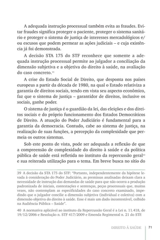 71DIREITO À SAÚDE
A adequada instrução processual também evita as fraudes. Evi-
tar fraudes significa proteger o paciente, proteger o sistema sanitá-
rio e proteger o sistema de justiça de interesses mercadológicos e/
ou escusos que podem permear as ações judiciais – e cuja existên-
cia já foi demonstrada.
A decisão STA 175 do STF reconhece que somente a ade-
quada instrução processual permite ao julgador a conciliação da
dimensão subjetiva e a objetiva do direito à saúde, na avaliação
do caso concreto.39
A crise do Estado Social de Direito, que desponta nos países
europeus a partir da década de 1980, na qual o Estado relativiza a
garantia de direitos sociais, tendo em vista seu aspecto econômico,
faz que o sistema de justiça – garantidor de direitos, inclusive os
sociais, ganhe poder.
O sistema de justiça é o guardião da lei, das eleições e dos direi-
tos sociais e do próprio funcionamento dos Estados Democráticos
de Direito. A atuação do Poder Judiciário é fundamental para a
garantia da democracia. Contudo, cabe ao sistema de justiça, na
realização de suas funções, a percepção da complexidade que per-
meia os outros sistemas.
Sob este ponto de vista, pode ser adequada a reflexão de que
a compreensão de complexidade do direito à saúde e da política
pública de saúde está refletida no instituto da repercussão geral40
e sua reiterada utilização para o tema. Em breve busca no sítio do
39  A decisão da STA 175 do STF: “Portanto, independentemente da hipótese le-
vada à consideração do Poder Judiciário, as premissas analisadas deixam clara a
necessidade de instrução das demandas de saúde para que não ocorra a produção
padronizada de iniciais, contestações e sentenças, peças processuais que, muitas
vezes, não contemplam as especificidades do caso concreto examinado, impe-
dindo que o julgador concilie a dimensão subjetiva (individual e coletiva) com a
dimensão objetiva do direito à saúde. Esse é mais um dado incontestável, colhido
na Audiência Pública – Saúde”.
40  A normativa aplicável ao instituto da Repercussão Geral é a Lei n. 11.418, de
19/12/2006 e Resolução n. STF 417/2009 e Emenda Regimental n. 21 do STF.
 