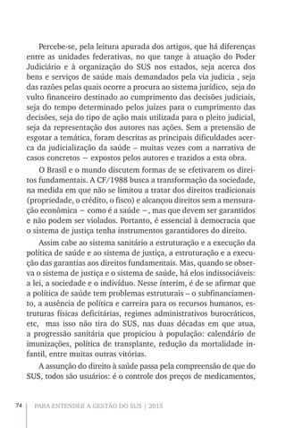 74 PARA ENTENDER A GESTÃO DO SUS | 2015
Percebe-se, pela leitura apurada dos artigos, que há diferenças
entre as unidades federativas, no que tange à atuação do Poder
Judiciário e à organização do SUS nos estados, seja acerca dos
bens e serviços de saúde mais demandados pela via judicia , seja
das razões pelas quais ocorre a procura ao sistema jurídico, seja do
vulto financeiro destinado ao cumprimento das decisões judiciais,
seja do tempo determinado pelos juízes para o cumprimento das
decisões, seja do tipo de ação mais utilizada para o pleito judicial,
seja da representação dos autores nas ações. Sem a pretensão de
esgotar a temática, foram descritas as principais dificuldades acer-
ca da judicialização da saúde – muitas vezes com a narrativa de
casos concretos − expostos pelos autores e trazidos a esta obra.
O Brasil e o mundo discutem formas de se efetivarem os direi-
tos fundamentais. A CF/1988 busca a transformação da sociedade,
na medida em que não se limitou a tratar dos direitos tradicionais
(propriedade, o crédito, o fisco) e alcançou direitos sem a mensura-
ção econômica − como é a saúde −, mas que devem ser garantidos
e não podem ser violados. Portanto, é essencial à democracia que
o sistema de justiça tenha instrumentos garantidores do direito.
Assim cabe ao sistema sanitário a estruturação e a execução da
política de saúde e ao sistema de justiça, a estruturação e a execu-
ção das garantias aos direitos fundamentais. Mas, quando se obser-
va o sistema de justiça e o sistema de saúde, há elos indissociáveis:
a lei, a sociedade e o indivíduo. Nesse ínterim, é de se afirmar que
a política de saúde tem problemas estruturais – o subfinanciamen-
to, a ausência de política e carreira para os recursos humanos, es-
truturas físicas deficitárias, regimes administrativos burocráticos,
etc, mas isso não tira do SUS, nas duas décadas em que atua,
a progressão sanitária que propiciou à população: calendário de
imunizações, política de transplante, redução da mortalidade in-
fantil, entre muitas outras vitórias.
A assunção do direito à saúde passa pela compreensão de que do
SUS, todos são usuários: é o controle dos preços de medicamentos,
 