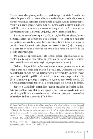 75DIREITO À SAÚDE
é o controle das propagandas de produtos prejudiciais à saúde, as
ações de promoção e prevenção, a imunização, controle de portos e
aeroportos e não somente a assistência à saúde. Assim, consequente-
mente, a judicialização e os temas que perpassam a sustentabilidade
do SUS envolve a todos – mesmo aqueles que não estão diretamente
relacionados com o sistema de justiça ou o sistema sanitário.
É forçoso reconhecer que a judicialização discute situações es-
pecíficas sobre as demandas que abarca: (i) o item que não está
na política de saúde e não deveria estar; (ii) o item que está na
política de saúde e não está disponível ao usuário; e (iii) o item que
não está na política e merece ser avaliado acerca da possibilidade
de sua incorporação.
Os debates apresentados até então dizem especialmente da-
queles pleitos que não estão na política de saúde nem deveriam
estar (medicamentos sem registro, experimentais etc.).
Todavia, há judicialização também em itens pertencentes à po-
lítica e que não estão disponíveis à população. O sistema de justiça,
ao entender que os pleitos judicialmente pretendidos já estão incor-
porados à política pública de saúde, traz debates imprescindíveis:
(i) a normativa que rege a respectiva ação ou serviço de saúde; (ii)
o financiamento para tal; e (iii) a organização do sistema de saúde.
Sarlet e Capellari42
entendem que a atuação do Poder Judici-
ário na análise dos pleitos de ações e serviços de saúde não cria
políticas públicas e sim confere efetividade ao que já existe e não é
cumprido. Indica a decisão STA 175:43
42 Ingo Wolfgang Sarlet e Caroline Moschem Capellari – Reserva do Possível,
Mínimo Existencial e o Direito Fundamental à Saúde: um estudo sobre a judi-
cialização de demandas relativas ao direito à saúde, especialmente no que con-
cerne à alocação de recursos escassos e o Papel do Poder Judiciário Brasileiro.
Acessível em: <www.pucrs.br/edipucrs/XIsalaoIC/Ciencias_Sociais_Aplicadas/
Direito/84342-CAROLINEMOSCHEMCAPELLARI.pdf>. Acesso em: 3 dez. 2014.
43 Disponível em: <http://www.stf.jus.br/arquivo/cms/noticianoticiastf/ane-
xo/sta175.pdf>. Acesso em: 3 dez. 2014.
 