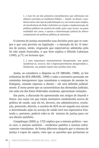 76 PARA ENTENDER A GESTÃO DO SUS | 2015
[...] esse foi um dos primeiros entendimentos que sobressaiu nos
debates ocorridos na Audiência Pública − Saúde: no Brasil, o pro-
blema talvez não seja de judicialização ou, em termos mais simples,
de interferência do Poder Judiciário na criação e implementação de
políticas públicas em matéria de saúde, pois o que ocorre, na quase
totalidade dos casos, é apenas a determinação judicial do efetivo
cumprimento de políticas públicas já existentes.
O sistema de justiça encaminha suas decisões para que se cum-
pra o que está previsto na legislação – a intenção da lei. O siste-
ma de justiça, então, resguarda que expectativas admitidas pela
lei não sejam frustradas, o que bem explica o filósofo Luhmann
(1983, p.71) ao lecionar que:
[...] uma expectativa constantemente desapontada, sem poder
manifestar-se, esvai-se. Ela é imperceptivelmente desaprendida e,
finalmente, seu próprio sujeito não acredita mais nela.
Assim, ao considerar o disposto na CF (BRASIL, 1988), as leis
ordinárias do SUS (BRASIL, 1990) e toda a normativa pactuada em
comissões intergestores (que constituem o conjunto de normas in-
fralegais), estando expresso o direito – ele será deferido judicial-
mente. É nesse ponto que as características das demandas judiciais,
em cada um dos Entes Federados estaduais, apresentam variações.
Em parte, a discussão foi apresentada nos artigos de Dayrell e
Dutra: nos casos em que exista normativa estabelecida acerca de
política de saúde, seja ela lei, decreto, ato administrativo, resolu-
ção, protocolo, diretriz, o usuário do SUS ao ter negado seu acesso
a determinada ação ou serviço de saúde terá sua expectativa frus-
trada e, portanto, poderá valer-se do sistema de justiça para ver
seu direito satisfeito.
Campilongo (2002, p. 172) explica que o sistema político – nes-
se caso, o sistema sanitário – estabelece padrões e normas coleti-
vamente vinculantes de forma diferente daquela que o sistema de
justiça é capaz de captar, visto que as questões que permeiam as
 