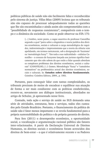 77DIREITO À SAÚDE
políticas públicas de saúde não são facilmente lidas e reconhecidas
pelo sistema de justiça. Villas Bôas (2009) leciona que os tribunais
não são capazes de processar adequadamente todas as questões
que lhe são encaminhadas e ainda assim são comprometidos com a
“possibilidade de respostas consistentes”, compatíveis com o tem-
po e a dinâmica da sociedade. Como se pode observar na STA 175:
[...] lembro, neste ponto, a sagaz assertiva do professor Canotilho
segundo a qual “paira sobre a dogmática e teoria jurídica dos direi-
tos econômicos, sociais e culturais a carga metodológica da vagui-
dez, indeterminação e impressionismo que a teoria da ciência vem
apelidando, em termos caricaturais, sob a designação de ‘fuzzismo’
ou ‘metodologia fuzzy’”. “Em toda a sua radicalidade – enfatiza Ca-
notilho – a censura de fuzzysmo lançada aos juristas significa basi-
camente que eles não sabem do que estão a falar quando abordam
os complexos problemas dos direitos econômicos, sociais e cultu-
rais” (CANOTILHO, J. J. Gomes. Metodologia “fuzzy” e “camaleões
normativos” na problemática actual dos direitos econômicos, so-
ciais e culturais. In: Estudos sobre direitos fundamentais.
Coimbra: Coimbra Editora, 2004., p. 100).
Portanto, para conseguir lidar com tantas complexidades, os
tribunais precisam de meios de encadear e equilibrar sua atuação
de forma a ser mais condizente com as políticas estabelecidas,
recorre-se, novamente aos diálogos institucionais, abordados no
artigo de Schulze, já apresentado nesse livro.
Contudo, toda ação e serviço de saúde no SUS demanda uma
série de atividades, estruturas, bens e serviços, todos eles custea-
dos pelo Estado Brasileiro. Portanto, o financiamento da política de
saúde não é fator menos importante e se revela fundamental para a
própria sustentabilidade da política e da própria garantia do direito.
Para Sen (2011) o desempenho econômico, a oportunidade
social, a vocalização e argumentação racional pública são fatores
inter-relacionados. A partir da Declaração Universal de Direitos
Humanos, os direitos sociais e econômicos foram acrescidos dos
direitos de bem-estar – o que é relativamente recente e os Poderes
 