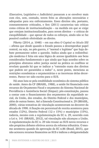 78 PARA ENTENDER A GESTÃO DO SUS | 2015
(Executivo, Legislativo e Judiciário) passaram a se envolver mais
com eles, sem, contudo, terem feito as alterações necessárias e
adequadas para seu enfrentamento. Esses direitos são, portanto,
constantemente criticados, e Sen (2011) caracteriza tais críticas
como críticas de institucionalização – na medida em que se exige
que estejam institucionalizados, para serem direitos – e críticas de
exequibilidade – que apesar de todos os esforços, ainda não se faz
possível conferir efetividade ao direito.
Piketty (2014, p. 1048) – em sua obra O Capital no Século XXI
– afirma que desde quando o Estado passou a desempenhar papel
central, ou seja, no pós-guerra, é “normal e legítimo” que haja de-
bate permanente sobre a questão. Indica ainda que a redistribui-
ção moderna é feita em uma lógica de acesso igualitário aos bens
considerados fundamentais e que ainda que haja acordos sobre os
princípios abstratos sobre justiça social na prática os conflitos se
revelam quando há que se indicar a “extensão exata dos direitos
que podem ser garantidos a todos” e, neste ponto, menciona as
restrições econômicas e orçamentárias e as incertezas delas decor-
rentes. Parece ter sido escrito para o SUS.
Há anos luta-se pela estabilidade econômica do sistema público
de saúde. Antes da CF (BRASIL, 1988), a saúde foi financiada com
recursos do Orçamento Fiscal e orçamento do Sistema Nacional de
Previdência e Assistência Social (Sinpas); pós-constituição, passou
a contar com o financiamento dos orçamentos da seguridade so-
cial, da União, dos estados, do Distrito Federal e dos municípios,
além de outras fontes. Até a Emenda Constitucional n. 29 (BRASIL,
2000), várias tentativas de vinculação aconteceram no decorrer da
década de 1990. A fixação em percentual de receita aconteceu para
estados (12%), Distrito Federal (12 e 15%) e municípios (15%),
todavia, mesmo com a regulamentação da EC n. 29, ocorrida com
a Lei n. 141 (BRASIL, 2012), tal vinculação não alcançou a União.
A regulamentação da EC n. 29 não trouxe ao SUS novos recursos e
não propiciou debates efetivos acerca da reforma tributária. O mes-
mo aconteceu quando da aprovação da EC n.86 (Brasil, 2015), que
não acresceu recursos financeiros ao SUS e indicou a obrigatoriedade
 
