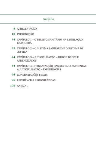 Sumário
APRESENTAÇÃO
INTRODUÇÃO
CAPÍTULO 1 – O DIREITO SANITÁRIO NA LEGISLAÇÃO
BRASILEIRA
CAPÍTULO 2 – O SISTEMA SANITÁRIO E O SISTEMA DE
JUSTIÇA
CAPÍTULO 3 – JUDICIALIZAÇÃO – DIFICULDADES E
APRENDIZADOS
CAPÍTULO 4 – ORGANIZAÇÃO DAS SES PARA ENFRENTAR
A JUDICIALIZAÇÃO – EXPERIÊNCIAS
CONSIDERAÇÕES FINAIS
REFERÊNCIAS BIBLIOGRÁFICAS
ANEXO 1
8
10
14
32
44
84
94
96
105
 