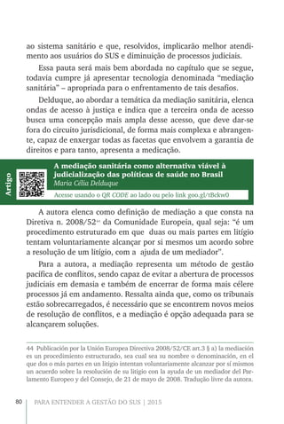 80 PARA ENTENDER A GESTÃO DO SUS | 2015
ao sistema sanitário e que, resolvidos, implicarão melhor atendi-
mento aos usuários do SUS e diminuição de processos judiciais.
Essa pauta será mais bem abordada no capítulo que se segue,
todavia cumpre já apresentar tecnologia denominada “mediação
sanitária” – apropriada para o enfrentamento de tais desafios.
Delduque, ao abordar a temática da mediação sanitária, elenca
ondas de acesso à justiça e indica que a terceira onda de acesso
busca uma concepção mais ampla desse acesso, que deve dar-se
fora do circuito jurisdicional, de forma mais complexa e abrangen-
te, capaz de enxergar todas as facetas que envolvem a garantia de
direitos e para tanto, apresenta a medicação.
A mediação sanitária como alternativa viável à
judicialização das políticas de saúde no Brasil
Maria Célia Delduque
Acesse usando o QR CODE ao lado ou pelo link goo.gl/tBckw0
Artigo
A autora elenca como definição de mediação a que consta na
Diretiva n. 2008/5244
da Comunidade Europeia, qual seja: “é um
procedimento estruturado em que duas ou mais partes em litígio
tentam voluntariamente alcançar por si mesmos um acordo sobre
a resolução de um litígio, com a ajuda de um mediador”.
Para a autora, a mediação representa um método de gestão
pacífica de conflitos, sendo capaz de evitar a abertura de processos
judiciais em demasia e também de encerrar de forma mais célere
processos já em andamento. Ressalta ainda que, como os tribunais
estão sobrecarregados, é necessário que se encontrem novos meios
de resolução de conflitos, e a mediação é opção adequada para se
alcançarem soluções.
44  Publicación por la Unión Europea Directiva 2008/52/CE art.3 § a) la mediación
es un procedimiento estructurado, sea cual sea su nombre o denominación, en el
que dos o más partes en un litigio intentan voluntariamente alcanzar por sí mismos
un acuerdo sobre la resolución de su litigio con la ayuda de un mediador del Par-
lamento Europeo y del Consejo, de 21 de mayo de 2008. Tradução livre da autora.
 