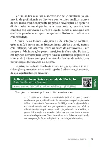 81DIREITO À SAÚDE
Por fim, indica a autora a necessidade de se questionar a for-
mação de profissionais do direito e dos gestores públicos, acerca
de seu modo tradicionalmente litigioso e adversarial de operar o
direito. Adverte que é preciso uma nova postura, para resolver
conflitos que envolvam o direito à saúde, sendo a mediação um
caminho promissor e capaz de operar o direito em toda a sua
complexidade.
A busca pelas formas extrajudiciais de solução de conflitos,
quer na saúde ou em outras áreas, enfrenta críticas e per si, mesmo
com esforços, não abarcará todos os casos de controvérsia – até
porque a Administração possui restrições inafastáveis. Portanto,
em regimes democráticos, sempre haverá submissão de pleitos ao
sistema de justiça – quer por interesse do sistema de saúde, quer
por interesse dos usuários do sistema.
Siqueira, em sede de conclusão de seu artigo, apresenta as con-
siderações que seguem e que estão ligadas à afirmativa, já exposta,
de que a judicialização lida com:
Judicialização em Saúde no estado de São Paulo
Paula Sue Facundo de Siqueira
Acesse usando o QR CODE ao lado ou pelo link goo.gl/Wp1Wwj
Artigo
(i) o que não está na política e não deveria estar:
[...] é evidente a influência da atividade judicial no SUS [...] não
se observa que a judicializacão da saúde possa espelhar possíveis
falhas da assistência farmacêutica do SUS, diante da diversidade e
excentricidade de produtos que apresenta, prescritos por médicos
alheios ao sistema público de saúde, prejudicando esta análise, a
pouca informação da história clínica do autor-paciente presente
nos autos do processo. Observa-se ainda uma baixa expressividade
na incorporação de tecnologia decorrente da judicializacão.;
 