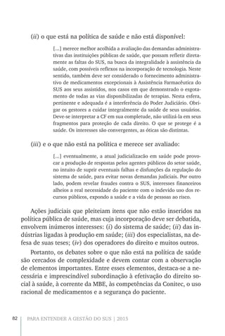 82 PARA ENTENDER A GESTÃO DO SUS | 2015
(ii) o que está na política de saúde e não está disponível:
[...] merece melhor acolhida a avaliação das demandas administra-
tivas das instituições públicas de saúde, que possam refletir direta-
mente as faltas do SUS, na busca da integralidade à assistência da
saúde, com possíveis reflexos na incorporação de tecnologia. Neste
sentido, também deve ser considerado o fornecimento administra-
tivo de medicamentos excepcionais à Assistência Farmacêutica do
SUS aos seus assistidos, nos casos em que demonstrado o esgota-
mento de todas as vias disponibilizadas de terapias. Nesta esfera,
pertinente e adequada é a interferência do Poder Judiciário. Obri-
gar os gestores a cuidar integralmente da saúde de seus usuários.
Deve-se interpretar a CF em sua completude, não utilizá-la em seus
fragmentos para proteção de cada direito. O que se protege é a
saúde. Os interesses são convergentes, as óticas são distintas.
(iii) e o que não está na política e merece ser avaliado:
[...] eventualmente, a atual judicializacão em saúde pode provo-
car a produção de respostas pelos agentes públicos do setor saúde,
no intuito de suprir eventuais falhas e disfunções da regulação do
sistema de saúde, para evitar novas demandas judiciais. Por outro
lado, podem revelar fraudes contra o SUS, interesses financeiros
alheios a real necessidade do paciente com o indevido uso dos re-
cursos públicos, expondo a saúde e a vida de pessoas ao risco.
Ações judiciais que pleiteiam itens que não estão inseridos na
política pública de saúde, mas cuja incorporação deve ser debatida,
envolvem inúmeros interesses: (i) do sistema de saúde; (ii) das in-
dústrias ligadas à produção em saúde; (iii) dos especialistas, na de-
fesa de suas teses; (iv) dos operadores do direito e muitos outros.
Portanto, os debates sobre o que não está na política de saúde
são cercados de complexidade e devem contar com a observação
de elementos importantes. Entre esses elementos, destaca-se a ne-
cessária e imprescindível subordinação à efetivação do direito so-
cial à saúde, à corrente da MBE, às competências da Conitec, o uso
racional de medicamentos e a segurança do paciente.
 