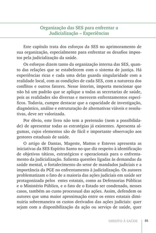 85DIREITO À SAÚDE
Organização das SES para enfrentar a
Judicialização – Experiências
Este capítulo trata dos esforços da SES no aprimoramento de
sua organização, especialmente para enfrentar os desafios impos-
tos pela judicialização da saúde.
Os esforços dizem tanto da organização interna das SES, quan-
to das relações que se estabelecem com o sistema de justiça. Há
experiências ricas e cada uma delas guarda singularidade com a
realidade local, com as condições de cada SES, com a natureza dos
conflitos e outros fatores. Nesse ínterim, importa mencionar que
não há um padrão que se aplique a todas as secretarias de saúde,
pois as realidades são diversas e merecem enfrentamentos especí-
ficos. Todavia, cumpre destacar que a capacidade de investigação,
diagnóstico, análise e estruturação de alternativas viáveis e resolu-
tivas, deve ser valorizada.
Por óbvio, este livro não tem a pretensão (nem a possibilida-
de) de apresentar todas as estratégias já existentes. Apresenta al-
gumas, cujos elementos são de fácil e importante observação aos
gestores estaduais de saúde.
O artigo de Dantas, Mageste, Mattos e Esteves apresenta as
iniciativas da SES Espírito Santo no que diz respeito à identificação
de objetivos táticos, estratégicos e operacionais para o enfrenta-
mento da judicialização. Salienta questões ligadas às demandas da
saúde mental, o fortalecimento do setor de mandados judiciais e a
importância da PGE no enfrentamento à judicialização. Os autores
problematizam o fato de a maioria das ações judiciais em saúde ser
protagonizada pelos entes estatais, como as Defensorias Públicas
e o Ministério Público, e o fato de o Estado ser condenado, nesses
casos, também ao custo processual das ações. Assim, defendem os
autores que uma maior aproximação entre os entes estatais dimi-
nuiria sobremaneira os custos derivados das ações judiciais: quer
sejam com a disponibilização da ação ou serviço de saúde, quer
 