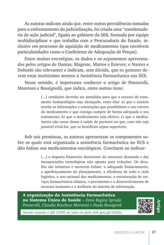 87DIREITO À SAÚDE
As autoras indicam ainda que, entre outras providências tomadas
para o enfrentamento da judicialização, foi criada uma “coordenado-
ria de ação judicial”, ligada ao gabinete da SES, formada por equipe
multidisciplinar e que trabalha com a Procuradoria do Estado, in-
clusive em processos de aquisição de medicamentos (que envolvem
particularidades como o Coeficiente de Adequação de Preços).
Entre muitas estratégias, os dados e os argumentos apresenta-
dos pelos artigos de Dantas, Mageste, Mattos e Esteves; e Nantes e
Dobashi são relevantes e indicam, sem dúvida, que os gestores de-
vem estar muitíssimo atentos à Assistência Farmacêutica nas SES.
Nesse sentido, é importante conhecer o artigo de Pontarolli,
Moretoni e Rossignolli, que indica, entre outros itens:
[...] condições deverão ser atendidas para que o sucesso do trata-
mento farmacológico seja alcançado, entre elas: a) que o usuário
receba as informações e orientações que possibilitem o uso correto
do medicamento e que consiga cumprir de forma adequada o seu
tratamento; b) que o medicamento seja efetivo; c) que o medica-
mento não cause danos à saúde do paciente ou que, caso não seja
possível evitá-los, que os benefícios sejam superiores.
Sob tais premissas, as autoras apresentam os componentes so-
bre os quais está organizada a assistência farmacêutica no SUS e
dão ênfase aos medicamentos oncológicos. Concluem ao indicar:
[...] o impacto financeiro decorrente da crescente demanda e das
incorporações tecnológicas não aponta para reduções. Os desa-
fios são inúmeros e merecem ênfase: o adequado financiamento,
o aperfeiçoamento do planejamento, a eficiência de todo o ciclo
logístico, o uso racional dos medicamentos, a estruturação de ser-
viços farmacêuticos clínicos, o provimento e o desenvolvimento de
recursos humanos e a melhoria do sistema de informação.
A organização da Assistência Farmacêutica
no Sistema Único de Saúde – Deise Regina Sprada
Pontarolli, Claudia Boscheco Moretoni e Paula Rossignoli
Acesse usando o QR CODE ao lado ou pelo link goo.gl/rhDjfa
Artigo
 