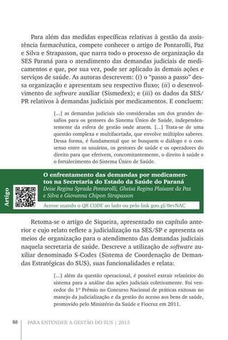 88 PARA ENTENDER A GESTÃO DO SUS | 2015
Para além das medidas específicas relativas à gestão da assis-
tência farmacêutica, compete conhecer o artigo de Pontarolli, Paz
e Silva e Strapasson, que narra todo o processo de organização da
SES Paraná para o atendimento das demandas judiciais de medi-
camentos e que, por sua vez, pode ser aplicado às demais ações e
serviços de saúde. As autoras descrevem: (i) o “passo a passo” des-
sa organização e apresentam seu respectivo fluxo; (ii) o desenvol-
vimento de software auxiliar (Sismedex); e (iii) os dados da SES/
PR relativos à demandas judiciais por medicamentos. E concluem:
[...] as demandas judiciais são consideradas um dos grandes de-
safios para os gestores do Sistema Único de Saúde, independen-
temente da esfera de gestão onde atuem. [...] Trata-se de uma
questão complexa e multifacetada, que envolve múltiplos saberes.
Dessa forma, é fundamental que se busquem o diálogo e o con-
senso entre os usuários, os gestores de saúde e os operadores do
direito para que efetivem, concomitantemente, o direito à saúde e
o fortalecimento do Sistema Único de Saúde.
O enfrentamento das demandas por medicamen-
tos na Secretaria do Estado da Saúde do Paraná
Deise Regina Sprada Pontarolli, Gheisa Regina Plaisant da Paz
e Silva e Giovanna Chipon Strapasson
Acesse usando o QR CODE ao lado ou pelo link goo.gl/0evNAC
Artigo
Retoma-se o artigo de Siqueira, apresentado no capítulo ante-
rior e cujo relato reflete a judicialização na SES/SP e apresenta os
meios de organização para o atendimento das demandas judiciais
naquela secretaria de saúde. Descreve a utilização de software au-
xiliar denominado S-Codes (Sistema de Coordenação de Deman-
das Estratégicas do SUS), suas funcionalidades e relata:
[...] além da questão operacional, é possível extrair relatórios do
sistema para a análise das ações judiciais coletivamente. Foi ven-
cedor do 1º Prêmio no Concurso Nacional de práticas exitosas no
manejo da judicialização e da gestão do acesso aos bens de saúde,
promovido pelo Ministério da Saúde e Fiocruz em 2011.
 