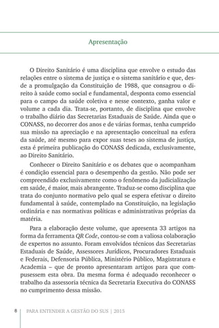 8 PARA ENTENDER A GESTÃO DO SUS | 2015
Apresentação
O Direito Sanitário é uma disciplina que envolve o estudo das
relações entre o sistema de justiça e o sistema sanitário e que, des-
de a promulgação da Constituição de 1988, que consagrou o di-
reito à saúde como social e fundamental, desponta como essencial
para o campo da saúde coletiva e nesse contexto, ganha valor e
volume a cada dia. Trata-se, portanto, de disciplina que envolve
o trabalho diário das Secretarias Estaduais de Saúde. Ainda que o
CONASS, no decorrer dos anos e de várias formas, tenha cumprido
sua missão na apreciação e na apresentação conceitual na esfera
da saúde, até mesmo para expor suas teses ao sistema de justiça,
esta é primeira publicação do CONASS dedicada, exclusivamente,
ao Direito Sanitário.
Conhecer o Direito Sanitário e os debates que o acompanham
é condição essencial para o desempenho da gestão. Não pode ser
compreendido exclusivamente como o fenômeno da judicialização
em saúde, é maior, mais abrangente. Traduz-se como disciplina que
trata do conjunto normativo pelo qual se espera efetivar o direito
fundamental à saúde, contemplado na Constituição, na legislação
ordinária e nas normativas políticas e administrativas próprias da
matéria.
Para a elaboração deste volume, que apresenta 33 artigos na
forma da ferramenta QR Code, contou-se com a valiosa colaboração
de expertos no assunto. Foram envolvidos técnicos das Secretarias
Estaduais de Saúde, Assessores Jurídicos, Procuradores Estaduais
e Federais, Defensoria Pública, Ministério Público, Magistratura e
Academia – que de pronto apresentaram artigos para que com-
pusessem esta obra. Da mesma forma é adequado reconhecer o
trabalho da assessoria técnica da Secretaria Executiva do CONASS
no cumprimento dessa missão.
 