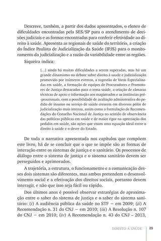 89DIREITO À SAÚDE
Descreve, também, a partir dos dados apresentados, o elenco de
dificuldades encontradas pela SES/SP para o atendimento de deci-
sões judiciais e as formas encontradas para conferir efetividade ao di-
reito à saúde. Apresenta as regionais de saúde do território, a criação
do Índice Paulista de Judicialização da Saúde (IPJS) para o monito-
ramento da judicialização e a razão da variabilidade entre as regiões.
Siqueira indica:
[...] ainda há muitas dificuldades a serem superadas, mas há um
grande dinamismo no debate sobre direito à saude e judicialização
promovido por inúmeros eventos, a sugestão de Varas Especializa-
das em saúde, a formação de equipes de Procuradores e Promoto-
res de Justiça destacados para o tema saúde, a criação de câmaras
técnicas de apoio e informação aos magistrados e as instâncias pré-
-processuais, com a possibilidade de avaliação adminstrativa do pe-
dido de insumo ou serviço de saúde crescem em diversos pólos de
judicialização mais intensa, assim como a formulação de Recomen-
dações do Conselho Nacional de Justiça no sentido de observância
das políticas públicas em saúde e de maior rigor na apreciação dos
pedidos em saúde, são ações que visam uma equação ideal entre o
direito à saúde e o dever do Estado.
De toda a narrativa apresentada nos capítulos que compõem
este livro, há de se concluir que o que se impõe são as formas de
interação entre os sistemas de justiça e o sanitário. Os processos de
diálogo entre o sistema de justiça e o sistema sanitário devem ser
perseguidos e aprimorados.
A trajetória, a estrutura, o funcionamento e a comunicação des-
ses dois sistemas são diferentes, mas ambos pretendem o desenvol-
vimento social e a efetivação dos direitos sociais, portanto devem
interagir, e não que isso seja fácil ou rápido.
Dos últimos anos é possível observar estratégias de aproxima-
ção entre o saber do sistema de justiça e o saber do sistema sani-
tário: (i) A audiência pública da saúde no STF − em 2009; (ii) A
Recomendação n. 31 do CNJ − em 2010; (iii) A Resolução n. 107
do CNJ − em 2010; (iv) A Recomendação n. 43 do CNJ – 2013,
 
