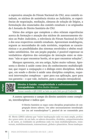 90 PARA ENTENDER A GESTÃO DO SUS | 2015
a expressiva atuação do Fórum Nacional do CNJ, seus comitês es-
taduais, os núcleos de assistência técnica ao Judiciário, as experi-
ências de negociação, mediação, câmaras de solução de litígios, a
formulação dos enunciados dos comitês estaduais e os originados
da I Jornada de Direito Sanitário do CNJ.
Vários dos artigos que compõem a obra relatam experiências
acerca da formação e atuação dos núcleos de assessoramento téc-
nico ao Poder Judiciário, a relevância do Fórum Nacional do CNJ
e dos seus respectivos comitês estaduais. Apresentam modelagens,
seguem as necessidades de cada território, respeitam as caracte-
rísticas e as possibilidades dos sistemas envolvidos e obtêm resul-
tados satisfatórios. Em um jargão popular, é possível expressar os
verdadeiros objetivos das estratégias de interação entre os siste-
mas: “não se quer encontrar heróis, só se quer encontrar soluções”.
Marques apresenta, em seu artigo, lições muito valiosas. Apre-
senta o direito à saúde como área do conhecimento multidiscipli-
nar, que requer a conjugação e o diálogo entre disciplinas. Indica
que, em sendo o direito à saúde uma disciplina complexa, reque-
rerá intervenções complexas – quer para sua aplicação, quer para
sua garantia – o que vale, inclusive, para a atuação extrajudicial.
Direito à Saúde: complexidade e enfrentamentos
extrajudiciais – Silvia Badim Marques
Acesse usando o QR CODE ao lado ou pelo link goo.gl/CuQmQh
Artigo
A autora apresenta o campo do direito sanitário como comple-
xo, interdisciplinar e indica que:
O Direito Sanitário se ergue como disciplina propiciadora de con-
gregação desses saberes. Um saber necessariamente interdiscipli-
nar (ou até transdisciplinar45
), possível de ser transmitido para
45  Morin (2003) salienta que “existe inadequação cada vez mais ampla, profun-
da e grave entre, de um lado, os saberes desunidos, divididos, compartimentados
e, de outro, as realidades ou problemas cada vez mais multidisciplinares, trans-
versais, multidimensionais, transnacionais, globais e planetários. Nessa inadequa-
 