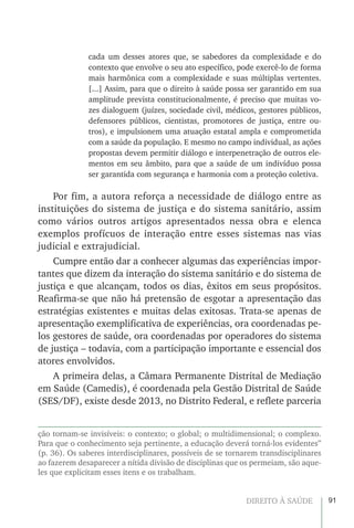 91DIREITO À SAÚDE
cada um desses atores que, se sabedores da complexidade e do
contexto que envolve o seu ato específico, pode exercê-lo de forma
mais harmônica com a complexidade e suas múltiplas vertentes.
[...] Assim, para que o direito à saúde possa ser garantido em sua
amplitude prevista constitucionalmente, é preciso que muitas vo-
zes dialoguem (juízes, sociedade civil, médicos, gestores públicos,
defensores públicos, cientistas, promotores de justiça, entre ou-
tros), e impulsionem uma atuação estatal ampla e comprometida
com a saúde da população. E mesmo no campo individual, as ações
propostas devem permitir diálogo e interpenetração de outros ele-
mentos em seu âmbito, para que a saúde de um indivíduo possa
ser garantida com segurança e harmonia com a proteção coletiva.
Por fim, a autora reforça a necessidade de diálogo entre as
instituições do sistema de justiça e do sistema sanitário, assim
como vários outros artigos apresentados nessa obra e elenca
exemplos profícuos de interação entre esses sistemas nas vias
judicial e extrajudicial.
Cumpre então dar a conhecer algumas das experiências impor-
tantes que dizem da interação do sistema sanitário e do sistema de
justiça e que alcançam, todos os dias, êxitos em seus propósitos.
Reafirma-se que não há pretensão de esgotar a apresentação das
estratégias existentes e muitas delas exitosas. Trata-se apenas de
apresentação exemplificativa de experiências, ora coordenadas pe-
los gestores de saúde, ora coordenadas por operadores do sistema
de justiça – todavia, com a participação importante e essencial dos
atores envolvidos.
A primeira delas, a Câmara Permanente Distrital de Mediação
em Saúde (Camedis), é coordenada pela Gestão Distrital de Saúde
(SES/DF), existe desde 2013, no Distrito Federal, e reflete parceria
ção tornam-se invisíveis: o contexto; o global; o multidimensional; o complexo.
Para que o conhecimento seja pertinente, a educação deverá torná-los evidentes”
(p. 36). Os saberes interdisciplinares, possíveis de se tornarem transdisciplinares
ao fazerem desaparecer a nítida divisão de disciplinas que os permeiam, são aque-
les que explicitam esses itens e os trabalham.
 