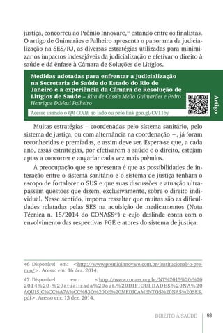 93DIREITO À SAÚDE
justiça, concorreu ao Prêmio Innovare,46
estando entre os finalistas.
O artigo de Guimarães e Palheiro apresenta o panorama da judicia-
lização na SES/RJ, as diversas estratégias utilizadas para minimi-
zar os impactos indesejáveis da judicialização e efetivar o direito à
saúde e dá ênfase à Câmara de Soluções de Litígios.
Muitas estratégias – coordenadas pelo sistema sanitário, pelo
sistema de justiça, ou com alternância na coordenação −, já foram
reconhecidas e premiadas, e assim deve ser. Espera-se que, a cada
ano, essas estratégias, por efetivarem a saúde e o direito, estejam
aptas a concorrer e angariar cada vez mais prêmios.
A preocupação que se apresenta é que as possibilidades de in-
teração entre o sistema sanitário e o sistema de justiça tenham o
escopo de fortalecer o SUS e que suas discussões e atuação ultra-
passem questões que dizem, exclusivamente, sobre o direito indi-
vidual. Nesse sentido, importa ressaltar que muitas são as dificul-
dades relatadas pelas SES na aquisição de medicamentos (Nota
Técnica n. 15/2014 do CONASS47
) e cujo deslinde conta com o
envolvimento das respectivas PGE e atores do sistema de justiça.
46 Disponível em: <http://www.premioinnovare.com.br/institucional/o-pre-
mio/>. Acesso em: 16 dez. 2014.
47 Disponível em: <http://www.conass.org.br/NT%2015%20-%20
2014%20-%20atualizada%20out.%20DIFICULDADES%20NA%20
AQUISIC%CC%A7A%CC%83O%20DE%20MEDICAMENTOS%20NAS%20SES.
pdf>. Acesso em: 13 dez. 2014.
Medidas adotadas para enfrentar a judicialização
na Secretaria de Saúde do Estado do Rio de
Janeiro e a experiência da Câmara de Resolução de
Litígios de Saúde – Rita de Cássia Mello Guimarães e Pedro
Henrique DiMasi Palheiro
Acesse usando o QR CODE ao lado ou pelo link goo.gl/CV11by
Artigo
 
